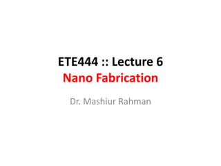 ETE444 :: Lecture 6
 Nano Fabrication
  Dr. Mashiur Rahman
 