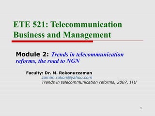 1
ETE 521: Telecommunication
Business and Management
Module 2: Trends in telecommunication
reforms, the road to NGN
Faculty: Dr. M. Rokonuzzaman
zaman.rokon@yahoo.com
Trends in telecommunication reforms, 2007, ITU
 