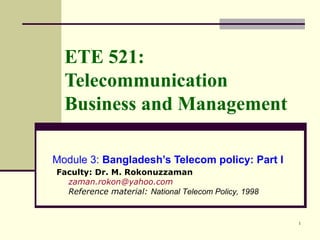 1
ETE 521:
Telecommunication
Business and Management
Module 3: Bangladesh’s Telecom policy: Part I
Faculty: Dr. M. Rokonuzzaman
zaman.rokon@yahoo.com
Reference material: National Telecom Policy, 1998
 