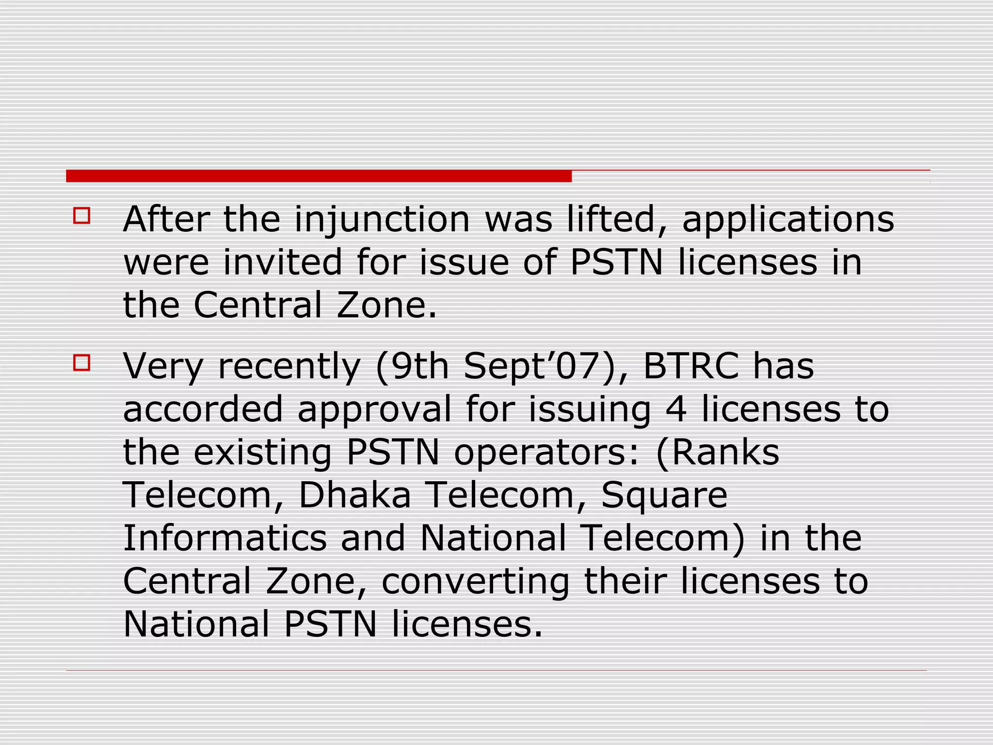  After the injunction was lifted, applications
were invited for issue of PSTN licenses in
the Central Zone.
 Very recently (9th Sept’07), BTRC has
accorded approval for issuing 4 licenses to
the existing PSTN operators: (Ranks
Telecom, Dhaka Telecom, Square
Informatics and National Telecom) in the
Central Zone, converting their licenses to
National PSTN licenses.
 