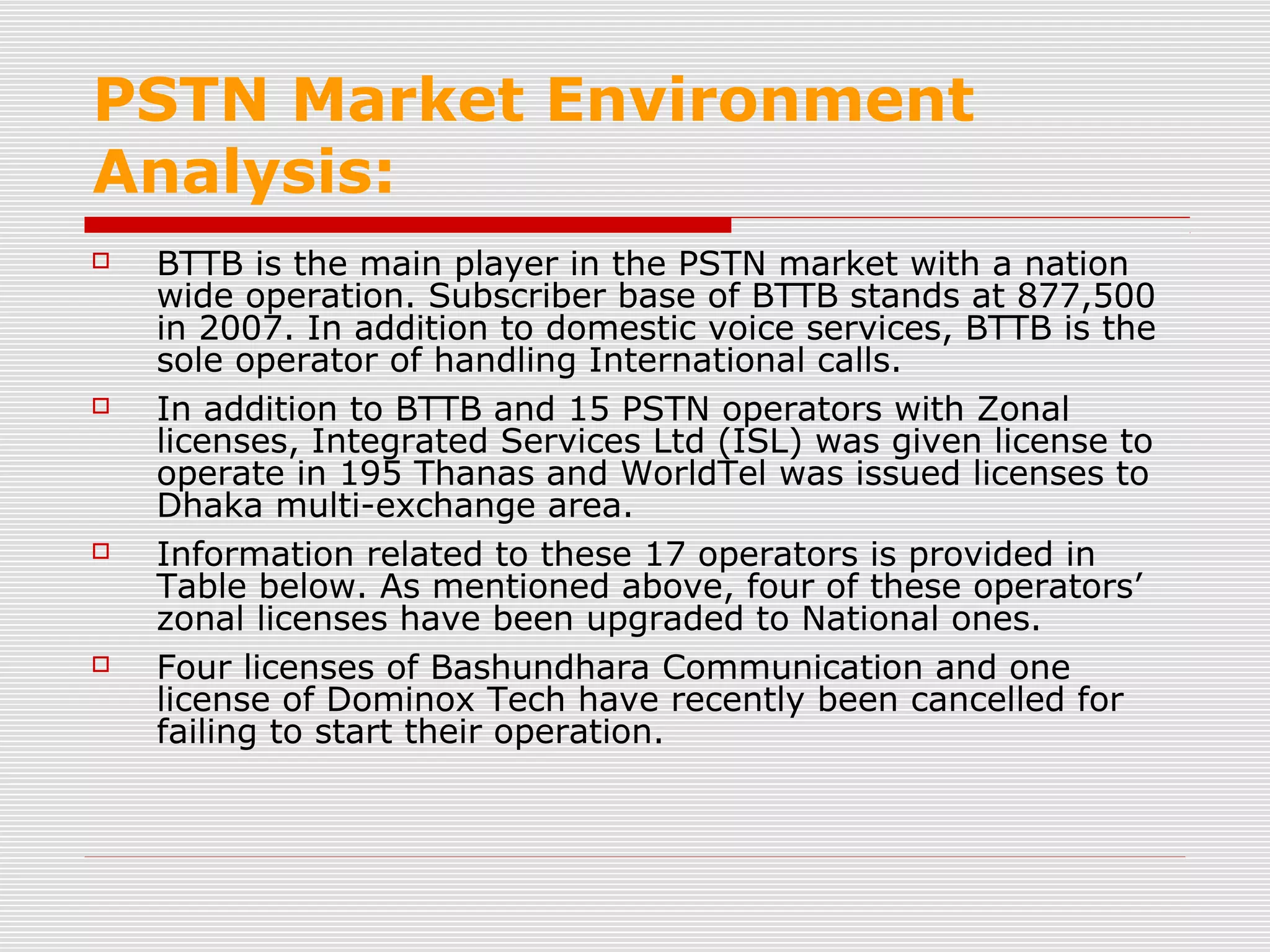 PSTN Market Environment
Analysis:
 BTTB is the main player in the PSTN market with a nation
wide operation. Subscriber base of BTTB stands at 877,500
in 2007. In addition to domestic voice services, BTTB is the
sole operator of handling International calls.
 In addition to BTTB and 15 PSTN operators with Zonal
licenses, Integrated Services Ltd (ISL) was given license to
operate in 195 Thanas and WorldTel was issued licenses to
Dhaka multi-exchange area.
 Information related to these 17 operators is provided in
Table below. As mentioned above, four of these operators’
zonal licenses have been upgraded to National ones.
 Four licenses of Bashundhara Communication and one
license of Dominox Tech have recently been cancelled for
failing to start their operation.
 