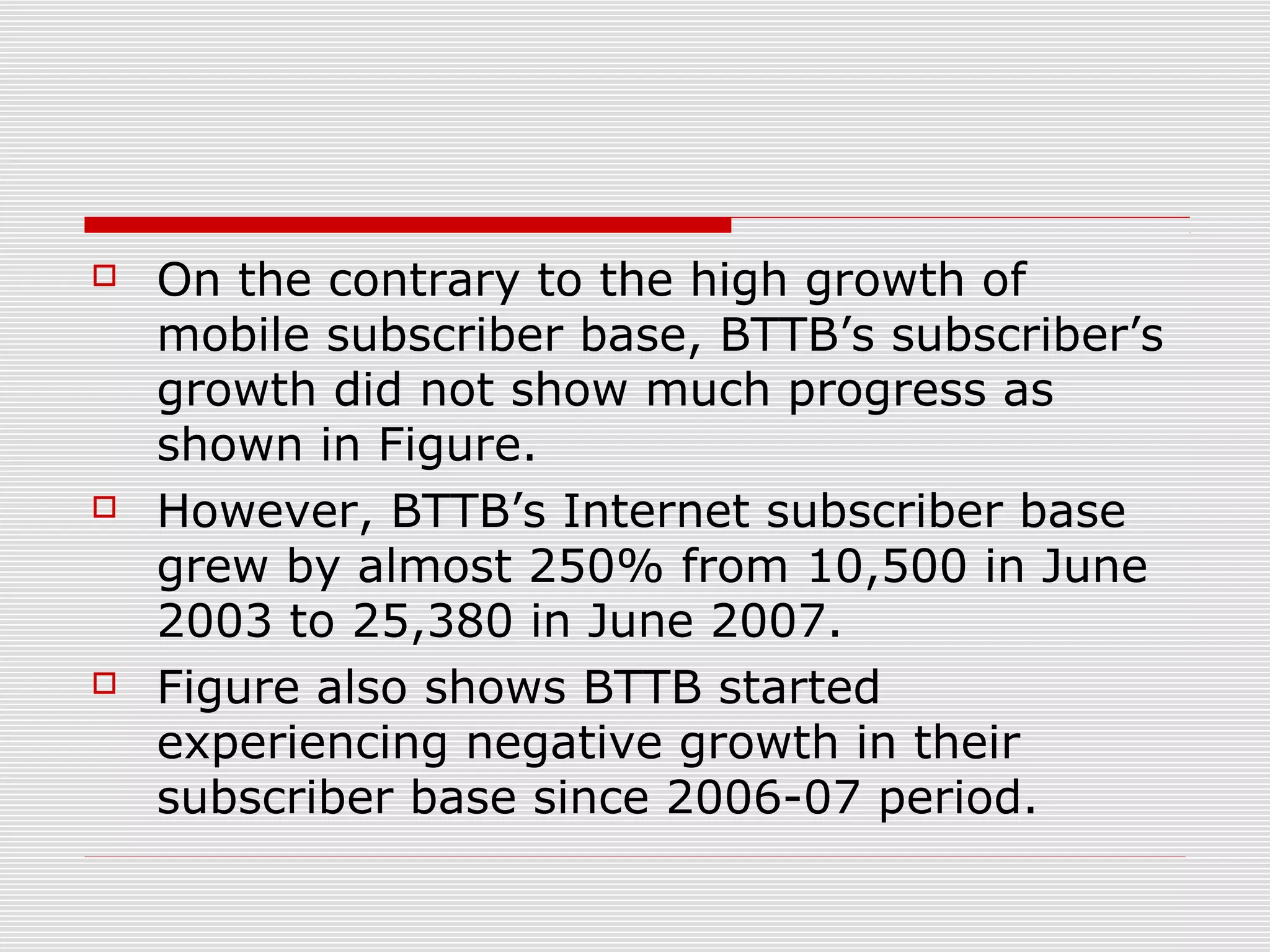  On the contrary to the high growth of
mobile subscriber base, BTTB’s subscriber’s
growth did not show much progress as
shown in Figure.
 However, BTTB’s Internet subscriber base
grew by almost 250% from 10,500 in June
2003 to 25,380 in June 2007.
 Figure also shows BTTB started
experiencing negative growth in their
subscriber base since 2006-07 period.
 