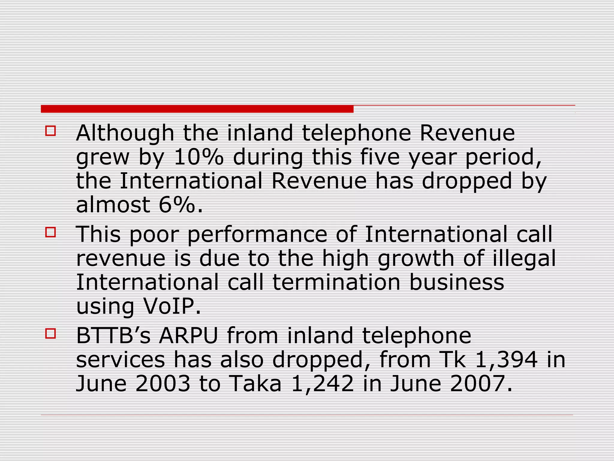  Although the inland telephone Revenue
grew by 10% during this five year period,
the International Revenue has dropped by
almost 6%.
 This poor performance of International call
revenue is due to the high growth of illegal
International call termination business
using VoIP.
 BTTB’s ARPU from inland telephone
services has also dropped, from Tk 1,394 in
June 2003 to Taka 1,242 in June 2007.
 