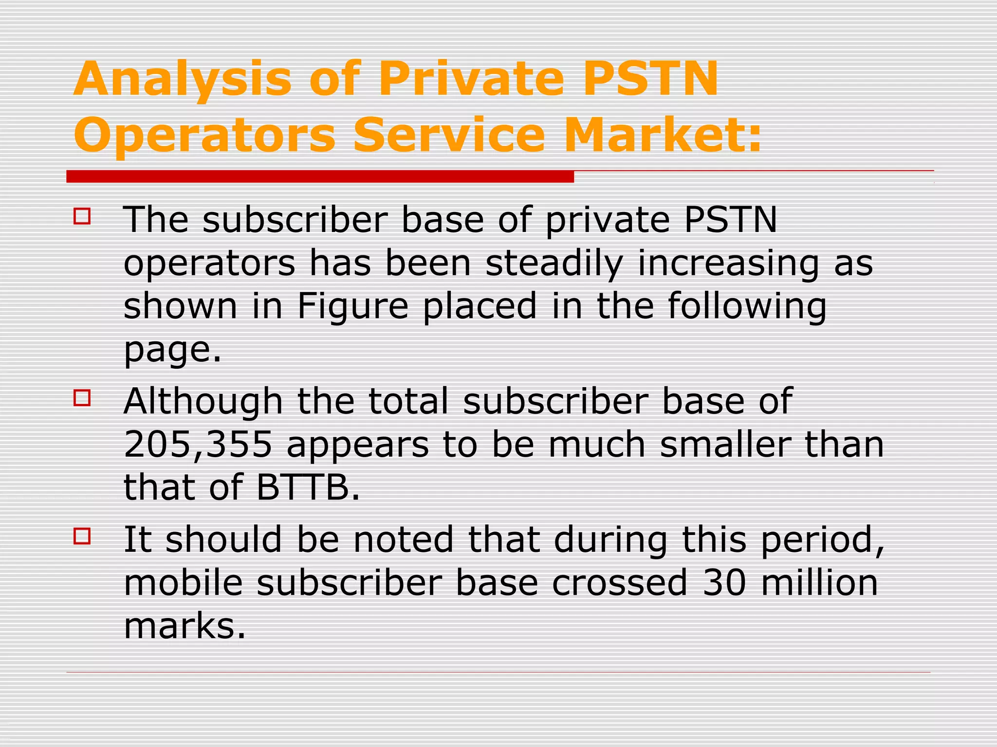Analysis of Private PSTN
Operators Service Market:
 The subscriber base of private PSTN
operators has been steadily increasing as
shown in Figure placed in the following
page.
 Although the total subscriber base of
205,355 appears to be much smaller than
that of BTTB.
 It should be noted that during this period,
mobile subscriber base crossed 30 million
marks.
 