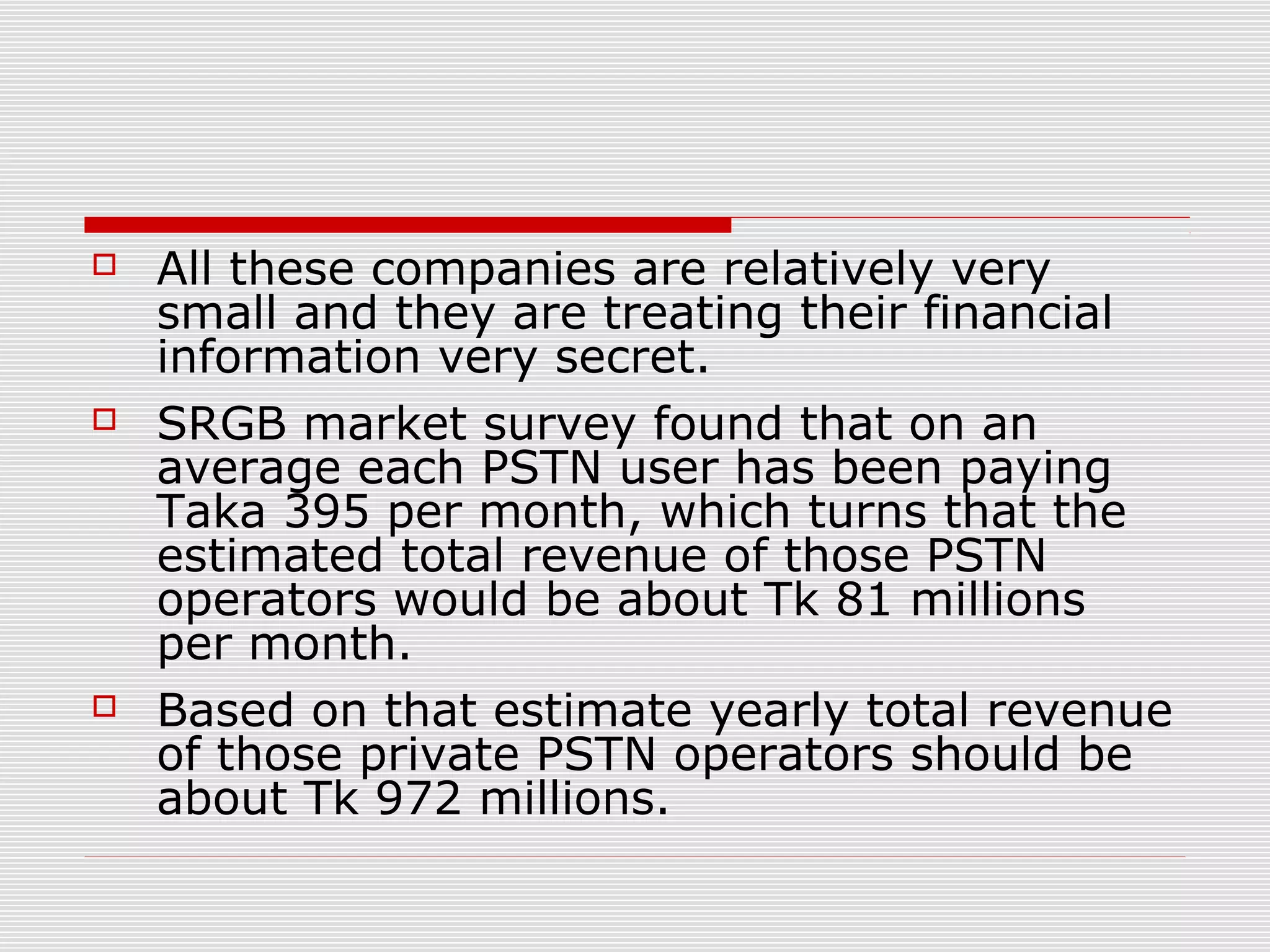  All these companies are relatively very
small and they are treating their financial
information very secret.
 SRGB market survey found that on an
average each PSTN user has been paying
Taka 395 per month, which turns that the
estimated total revenue of those PSTN
operators would be about Tk 81 millions
per month.
 Based on that estimate yearly total revenue
of those private PSTN operators should be
about Tk 972 millions.
 
