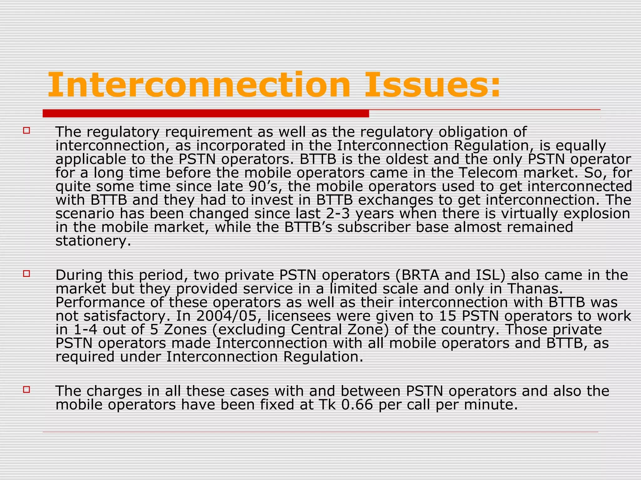 Interconnection Issues:
 The regulatory requirement as well as the regulatory obligation of
interconnection, as incorporated in the Interconnection Regulation, is equally
applicable to the PSTN operators. BTTB is the oldest and the only PSTN operator
for a long time before the mobile operators came in the Telecom market. So, for
quite some time since late 90’s, the mobile operators used to get interconnected
with BTTB and they had to invest in BTTB exchanges to get interconnection. The
scenario has been changed since last 2-3 years when there is virtually explosion
in the mobile market, while the BTTB’s subscriber base almost remained
stationery.
 During this period, two private PSTN operators (BRTA and ISL) also came in the
market but they provided service in a limited scale and only in Thanas.
Performance of these operators as well as their interconnection with BTTB was
not satisfactory. In 2004/05, licensees were given to 15 PSTN operators to work
in 1-4 out of 5 Zones (excluding Central Zone) of the country. Those private
PSTN operators made Interconnection with all mobile operators and BTTB, as
required under Interconnection Regulation.
 The charges in all these cases with and between PSTN operators and also the
mobile operators have been fixed at Tk 0.66 per call per minute.
 