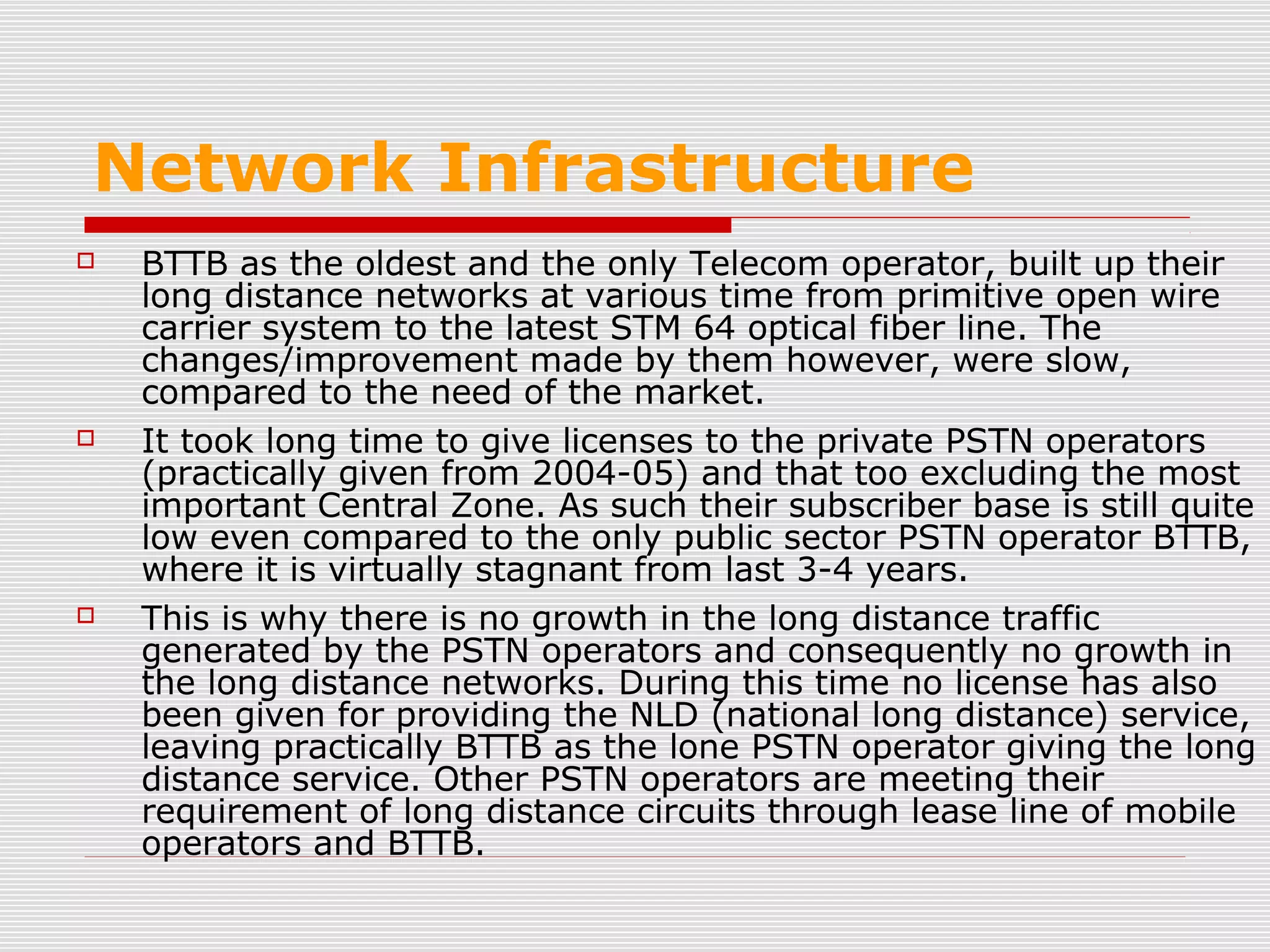 Network Infrastructure
 BTTB as the oldest and the only Telecom operator, built up their
long distance networks at various time from primitive open wire
carrier system to the latest STM 64 optical fiber line. The
changes/improvement made by them however, were slow,
compared to the need of the market.
 It took long time to give licenses to the private PSTN operators
(practically given from 2004-05) and that too excluding the most
important Central Zone. As such their subscriber base is still quite
low even compared to the only public sector PSTN operator BTTB,
where it is virtually stagnant from last 3-4 years.
 This is why there is no growth in the long distance traffic
generated by the PSTN operators and consequently no growth in
the long distance networks. During this time no license has also
been given for providing the NLD (national long distance) service,
leaving practically BTTB as the lone PSTN operator giving the long
distance service. Other PSTN operators are meeting their
requirement of long distance circuits through lease line of mobile
operators and BTTB.
 