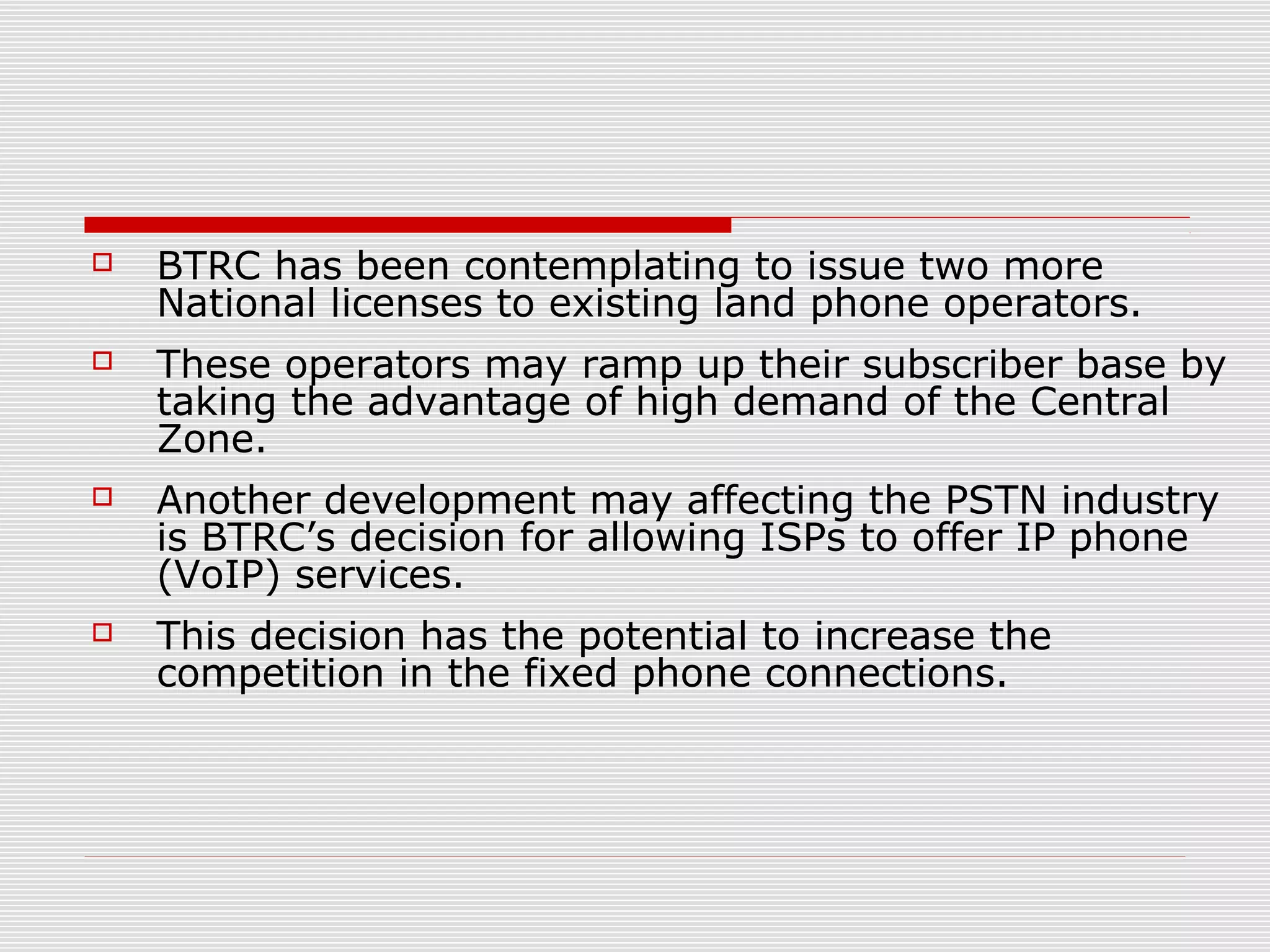  BTRC has been contemplating to issue two more
National licenses to existing land phone operators.
 These operators may ramp up their subscriber base by
taking the advantage of high demand of the Central
Zone.
 Another development may affecting the PSTN industry
is BTRC’s decision for allowing ISPs to offer IP phone
(VoIP) services.
 This decision has the potential to increase the
competition in the fixed phone connections.
 