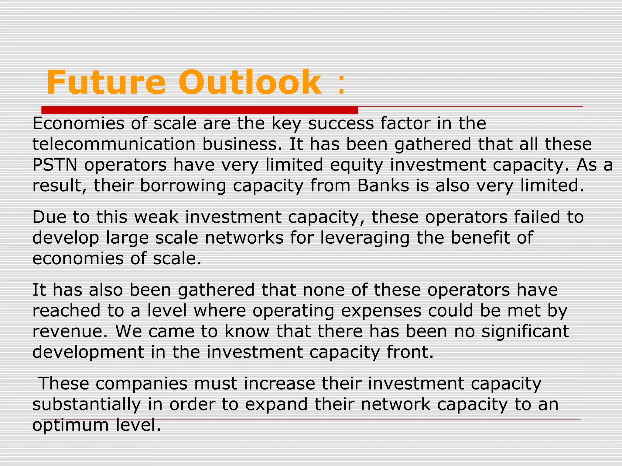 Future Outlook :
Economies of scale are the key success factor in the
telecommunication business. It has been gathered that all these
PSTN operators have very limited equity investment capacity. As a
result, their borrowing capacity from Banks is also very limited.
Due to this weak investment capacity, these operators failed to
develop large scale networks for leveraging the benefit of
economies of scale.
It has also been gathered that none of these operators have
reached to a level where operating expenses could be met by
revenue. We came to know that there has been no significant
development in the investment capacity front.
These companies must increase their investment capacity
substantially in order to expand their network capacity to an
optimum level.
 