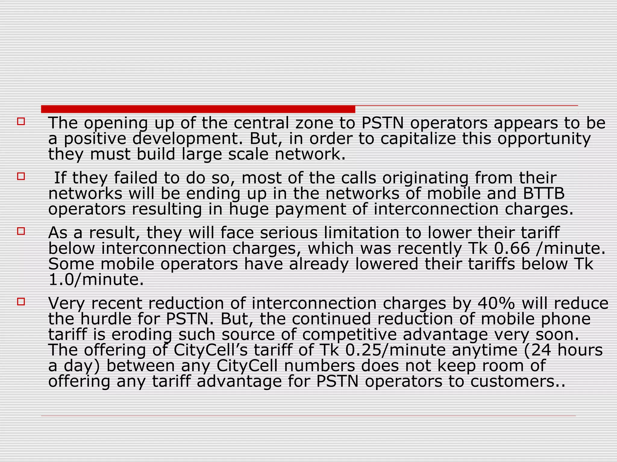  The opening up of the central zone to PSTN operators appears to be
a positive development. But, in order to capitalize this opportunity
they must build large scale network.
 If they failed to do so, most of the calls originating from their
networks will be ending up in the networks of mobile and BTTB
operators resulting in huge payment of interconnection charges.
 As a result, they will face serious limitation to lower their tariff
below interconnection charges, which was recently Tk 0.66 /minute.
Some mobile operators have already lowered their tariffs below Tk
1.0/minute.
 Very recent reduction of interconnection charges by 40% will reduce
the hurdle for PSTN. But, the continued reduction of mobile phone
tariff is eroding such source of competitive advantage very soon.
The offering of CityCell’s tariff of Tk 0.25/minute anytime (24 hours
a day) between any CityCell numbers does not keep room of
offering any tariff advantage for PSTN operators to customers..
 
