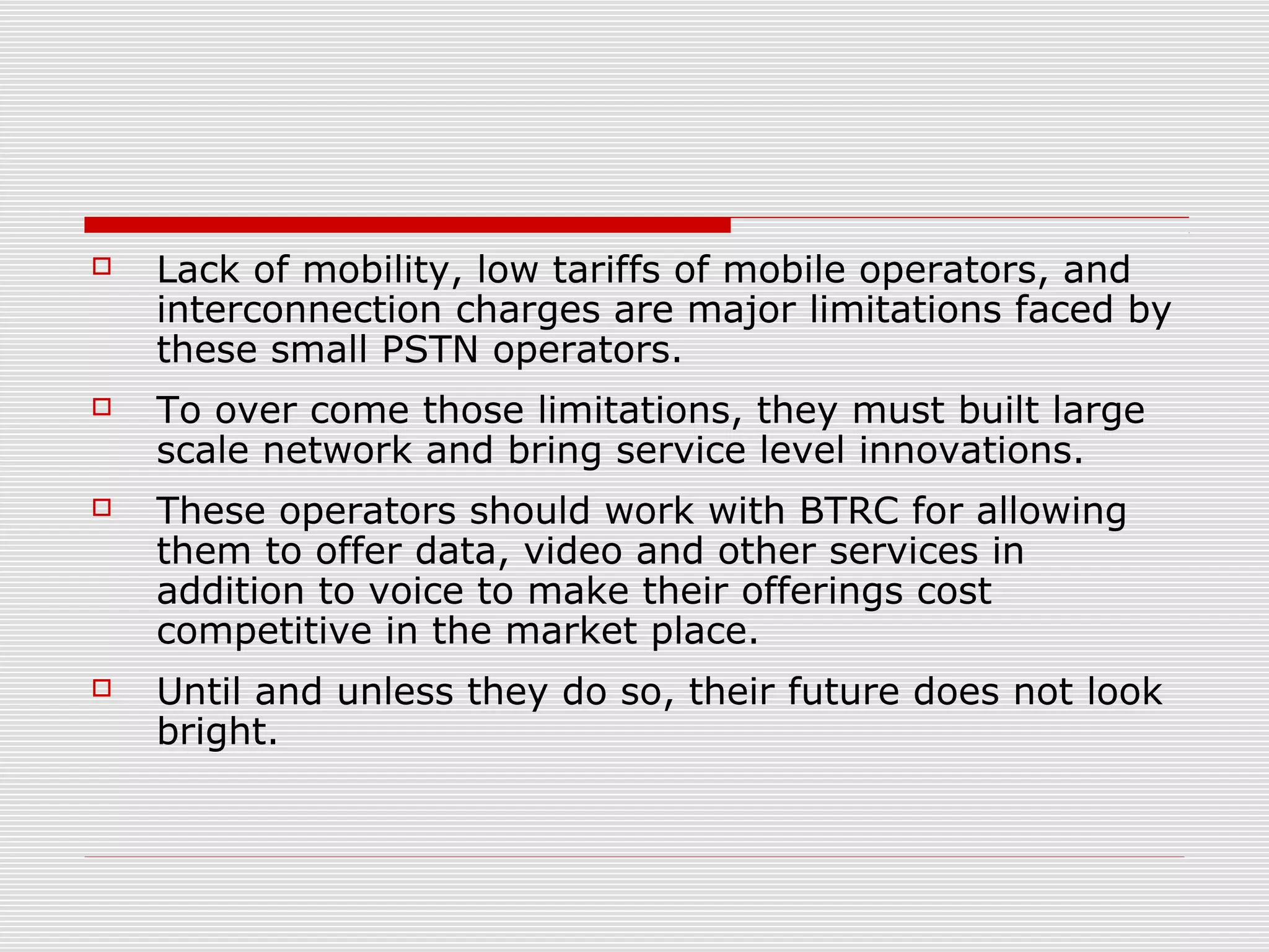  Lack of mobility, low tariffs of mobile operators, and
interconnection charges are major limitations faced by
these small PSTN operators.
 To over come those limitations, they must built large
scale network and bring service level innovations.
 These operators should work with BTRC for allowing
them to offer data, video and other services in
addition to voice to make their offerings cost
competitive in the market place.
 Until and unless they do so, their future does not look
bright.
 