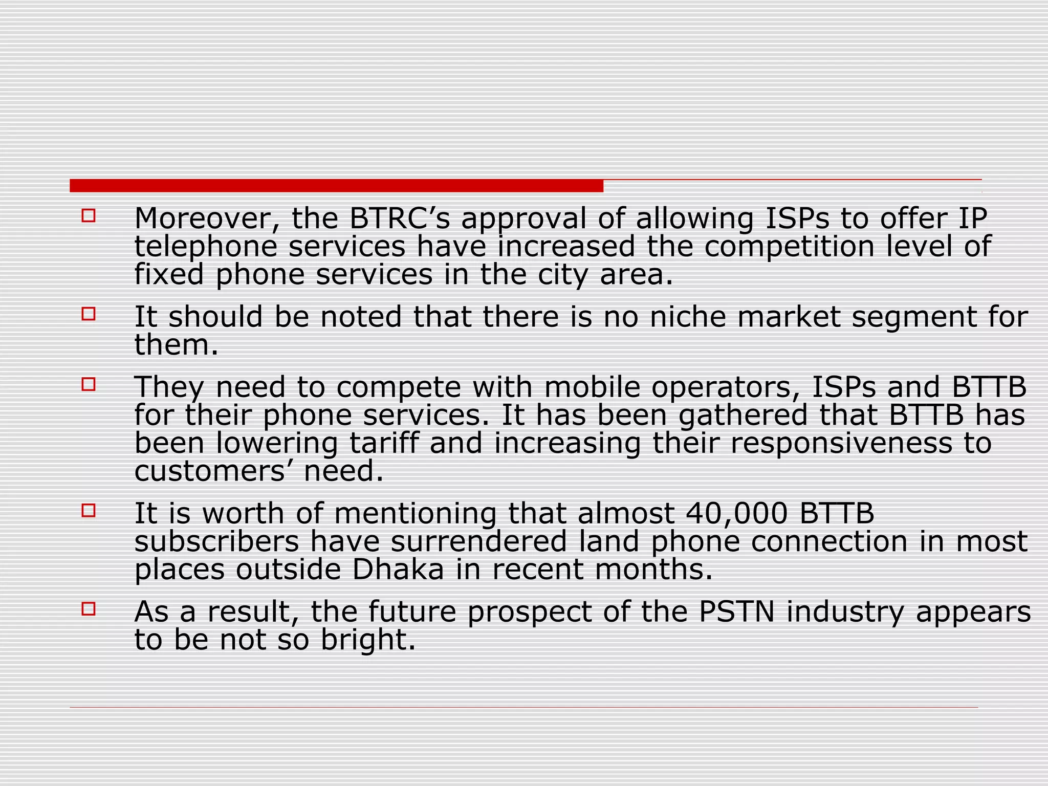  Moreover, the BTRC’s approval of allowing ISPs to offer IP
telephone services have increased the competition level of
fixed phone services in the city area.
 It should be noted that there is no niche market segment for
them.
 They need to compete with mobile operators, ISPs and BTTB
for their phone services. It has been gathered that BTTB has
been lowering tariff and increasing their responsiveness to
customers’ need.
 It is worth of mentioning that almost 40,000 BTTB
subscribers have surrendered land phone connection in most
places outside Dhaka in recent months.
 As a result, the future prospect of the PSTN industry appears
to be not so bright.
 