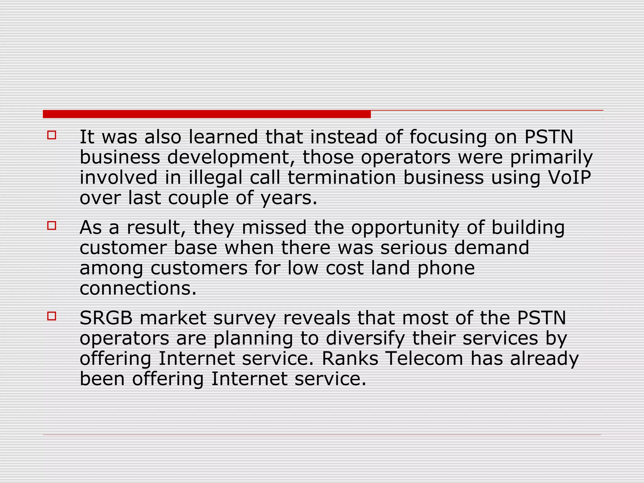  It was also learned that instead of focusing on PSTN
business development, those operators were primarily
involved in illegal call termination business using VoIP
over last couple of years.
 As a result, they missed the opportunity of building
customer base when there was serious demand
among customers for low cost land phone
connections.
 SRGB market survey reveals that most of the PSTN
operators are planning to diversify their services by
offering Internet service. Ranks Telecom has already
been offering Internet service.
 