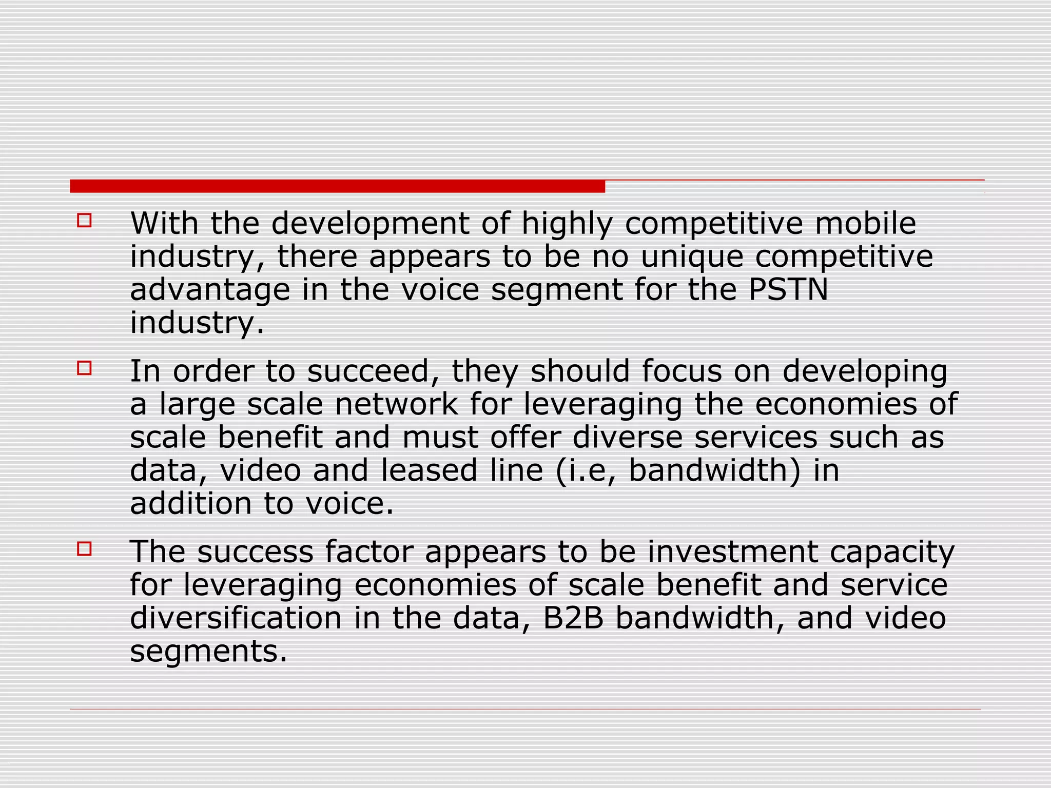  With the development of highly competitive mobile
industry, there appears to be no unique competitive
advantage in the voice segment for the PSTN
industry.
 In order to succeed, they should focus on developing
a large scale network for leveraging the economies of
scale benefit and must offer diverse services such as
data, video and leased line (i.e, bandwidth) in
addition to voice.
 The success factor appears to be investment capacity
for leveraging economies of scale benefit and service
diversification in the data, B2B bandwidth, and video
segments.
 