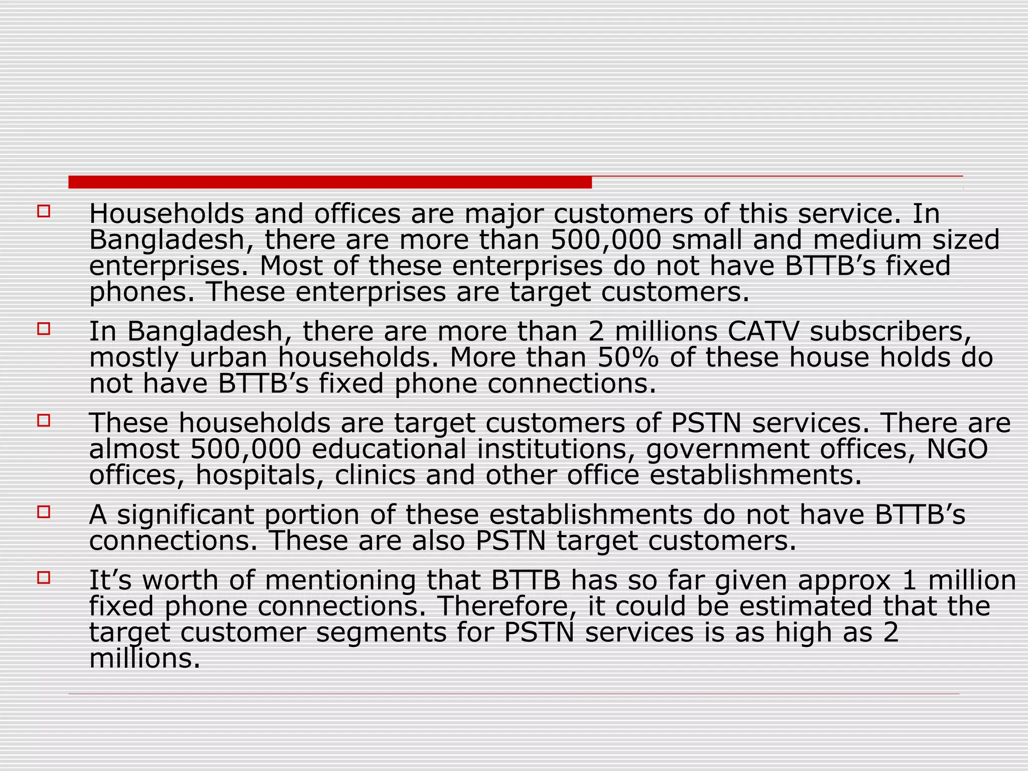  Households and offices are major customers of this service. In
Bangladesh, there are more than 500,000 small and medium sized
enterprises. Most of these enterprises do not have BTTB’s fixed
phones. These enterprises are target customers.
 In Bangladesh, there are more than 2 millions CATV subscribers,
mostly urban households. More than 50% of these house holds do
not have BTTB’s fixed phone connections.
 These households are target customers of PSTN services. There are
almost 500,000 educational institutions, government offices, NGO
offices, hospitals, clinics and other office establishments.
 A significant portion of these establishments do not have BTTB’s
connections. These are also PSTN target customers.
 It’s worth of mentioning that BTTB has so far given approx 1 million
fixed phone connections. Therefore, it could be estimated that the
target customer segments for PSTN services is as high as 2
millions.
 