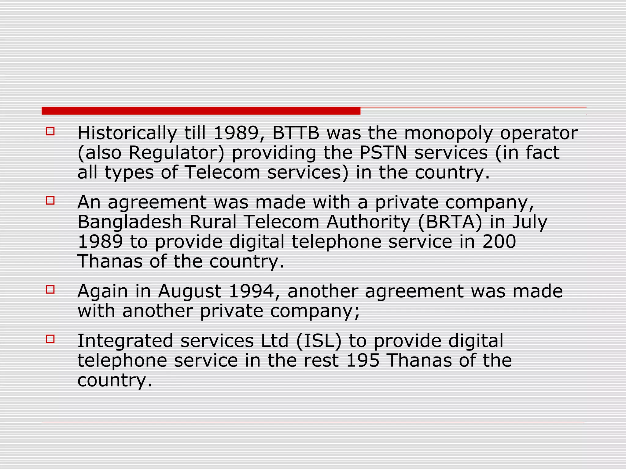  Historically till 1989, BTTB was the monopoly operator
(also Regulator) providing the PSTN services (in fact
all types of Telecom services) in the country.
 An agreement was made with a private company,
Bangladesh Rural Telecom Authority (BRTA) in July
1989 to provide digital telephone service in 200
Thanas of the country.
 Again in August 1994, another agreement was made
with another private company;
 Integrated services Ltd (ISL) to provide digital
telephone service in the rest 195 Thanas of the
country.
 