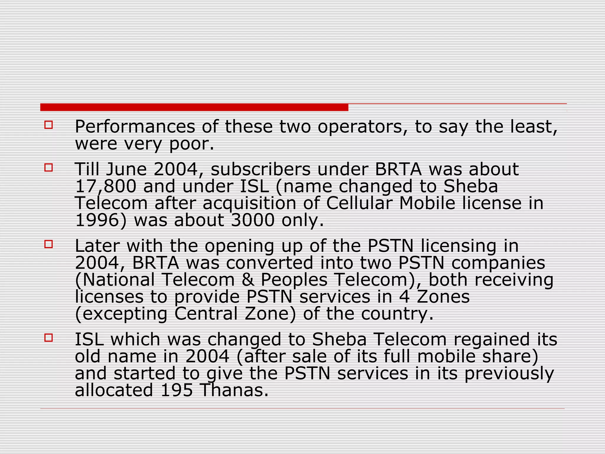  Performances of these two operators, to say the least,
were very poor.
 Till June 2004, subscribers under BRTA was about
17,800 and under ISL (name changed to Sheba
Telecom after acquisition of Cellular Mobile license in
1996) was about 3000 only.
 Later with the opening up of the PSTN licensing in
2004, BRTA was converted into two PSTN companies
(National Telecom & Peoples Telecom), both receiving
licenses to provide PSTN services in 4 Zones
(excepting Central Zone) of the country.
 ISL which was changed to Sheba Telecom regained its
old name in 2004 (after sale of its full mobile share)
and started to give the PSTN services in its previously
allocated 195 Thanas.
 