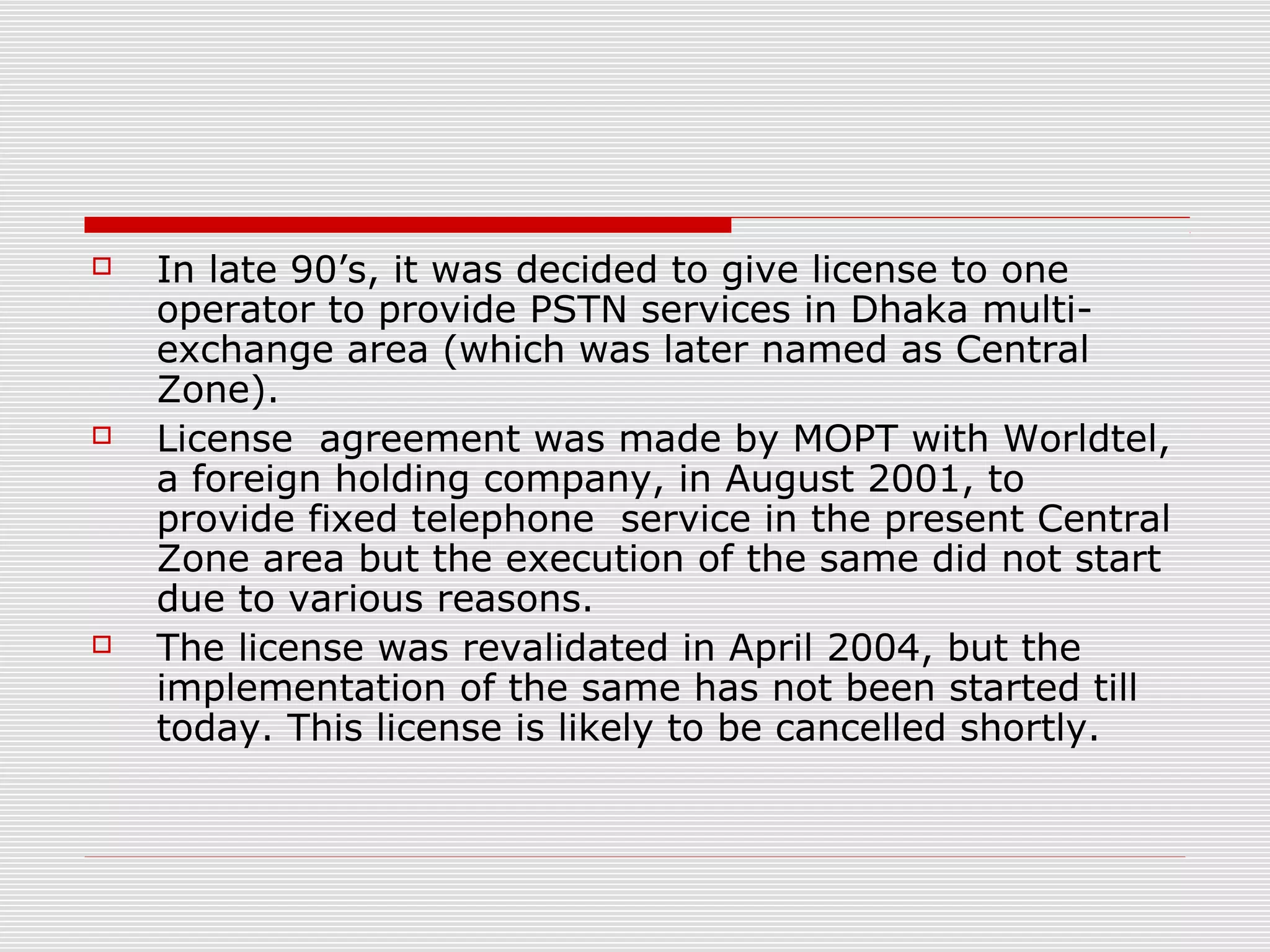  In late 90’s, it was decided to give license to one
operator to provide PSTN services in Dhaka multi-
exchange area (which was later named as Central
Zone).
 License agreement was made by MOPT with Worldtel,
a foreign holding company, in August 2001, to
provide fixed telephone service in the present Central
Zone area but the execution of the same did not start
due to various reasons.
 The license was revalidated in April 2004, but the
implementation of the same has not been started till
today. This license is likely to be cancelled shortly.
 