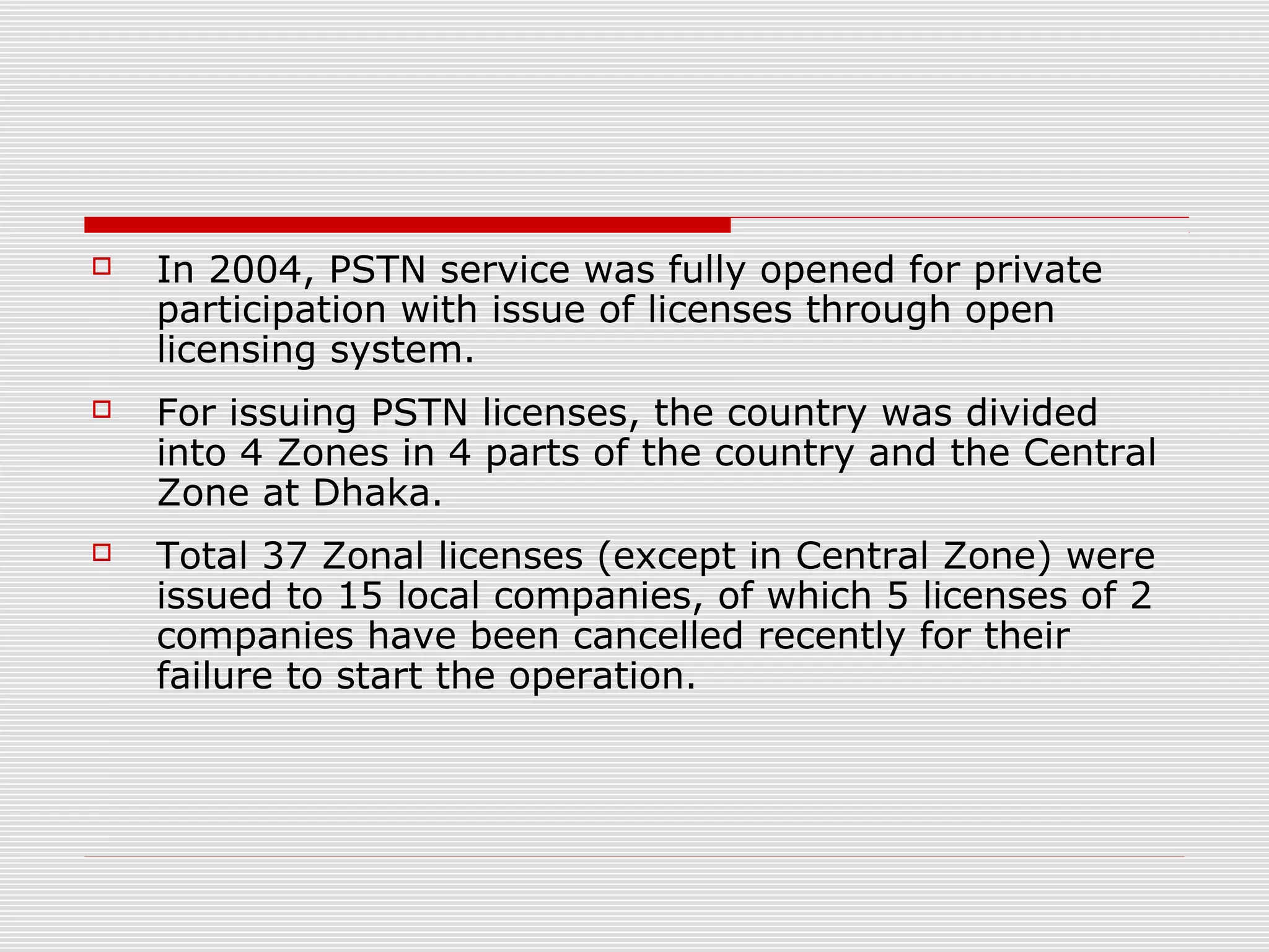  In 2004, PSTN service was fully opened for private
participation with issue of licenses through open
licensing system.
 For issuing PSTN licenses, the country was divided
into 4 Zones in 4 parts of the country and the Central
Zone at Dhaka.
 Total 37 Zonal licenses (except in Central Zone) were
issued to 15 local companies, of which 5 licenses of 2
companies have been cancelled recently for their
failure to start the operation.
 