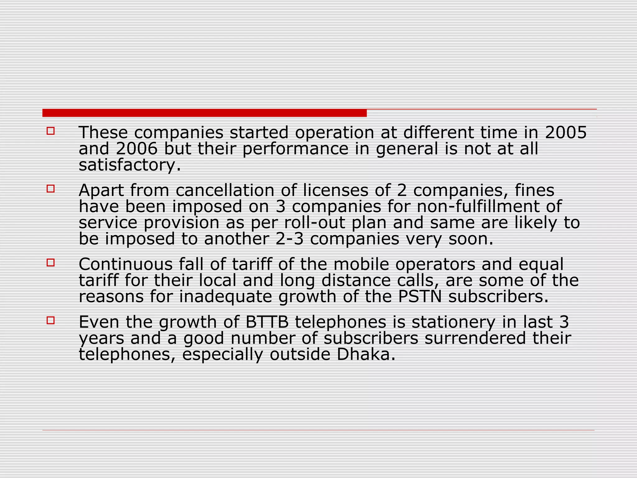  These companies started operation at different time in 2005
and 2006 but their performance in general is not at all
satisfactory.
 Apart from cancellation of licenses of 2 companies, fines
have been imposed on 3 companies for non-fulfillment of
service provision as per roll-out plan and same are likely to
be imposed to another 2-3 companies very soon.
 Continuous fall of tariff of the mobile operators and equal
tariff for their local and long distance calls, are some of the
reasons for inadequate growth of the PSTN subscribers.
 Even the growth of BTTB telephones is stationery in last 3
years and a good number of subscribers surrendered their
telephones, especially outside Dhaka.
 