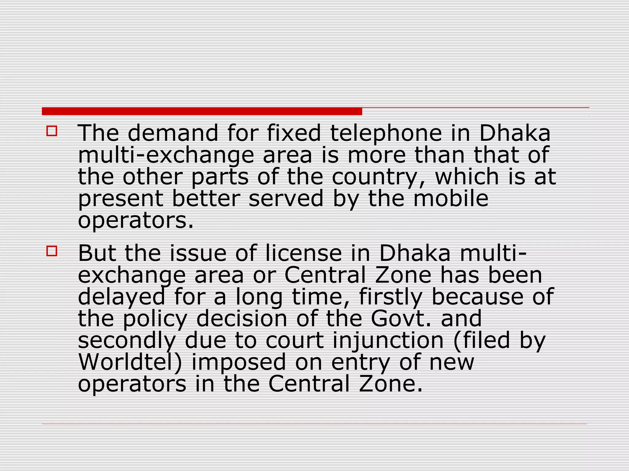  The demand for fixed telephone in Dhaka
multi-exchange area is more than that of
the other parts of the country, which is at
present better served by the mobile
operators.
 But the issue of license in Dhaka multi-
exchange area or Central Zone has been
delayed for a long time, firstly because of
the policy decision of the Govt. and
secondly due to court injunction (filed by
Worldtel) imposed on entry of new
operators in the Central Zone.
 