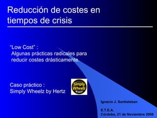 “ Low Cost” :  Algunas prácticas radicales para  reducir costes drásticamente. Caso práctico :  Simply Wheelz by Hertz Ignacio J. Santisteban E.T.E.A. Córdoba, 21 de Noviembre 2008 Reducción de costes en  tiempos de crisis 