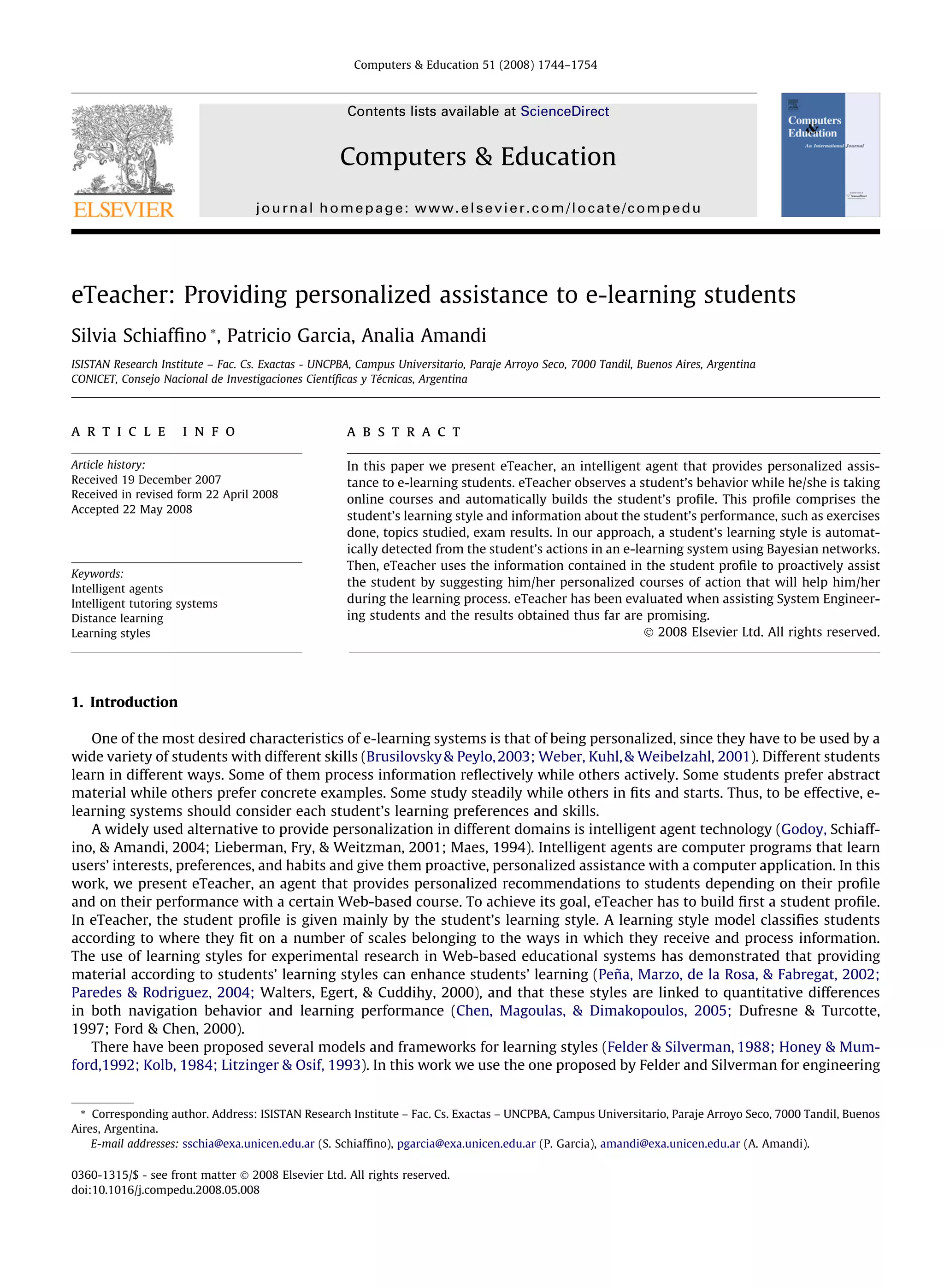 Computers & Education 51 (2008) 1744–1754



                                                      Contents lists available at ScienceDirect


                                                    Computers & Education
                                    journal homepage: www.elsevier.com/locate/compedu




eTeacher: Providing personalized assistance to e-learning students
Silvia Schiafﬁno *, Patricio Garcia, Analia Amandi
ISISTAN Research Institute – Fac. Cs. Exactas - UNCPBA, Campus Universitario, Paraje Arroyo Seco, 7000 Tandil, Buenos Aires, Argentina
CONICET, Consejo Nacional de Investigaciones Cientíﬁcas y Técnicas, Argentina



a r t i c l e        i n f o                         a b s t r a c t

Article history:                                     In this paper we present eTeacher, an intelligent agent that provides personalized assis-
Received 19 December 2007                            tance to e-learning students. eTeacher observes a student’s behavior while he/she is taking
Received in revised form 22 April 2008               online courses and automatically builds the student’s proﬁle. This proﬁle comprises the
Accepted 22 May 2008
                                                     student’s learning style and information about the student’s performance, such as exercises
                                                     done, topics studied, exam results. In our approach, a student’s learning style is automat-
                                                     ically detected from the student’s actions in an e-learning system using Bayesian networks.
                                                     Then, eTeacher uses the information contained in the student proﬁle to proactively assist
Keywords:
Intelligent agents
                                                     the student by suggesting him/her personalized courses of action that will help him/her
Intelligent tutoring systems                         during the learning process. eTeacher has been evaluated when assisting System Engineer-
Distance learning                                    ing students and the results obtained thus far are promising.
Learning styles                                                                                           Ó 2008 Elsevier Ltd. All rights reserved.




1. Introduction

   One of the most desired characteristics of e-learning systems is that of being personalized, since they have to be used by a
wide variety of students with different skills (Brusilovsky & Peylo, 2003; Weber, Kuhl, & Weibelzahl, 2001). Different students
learn in different ways. Some of them process information reﬂectively while others actively. Some students prefer abstract
material while others prefer concrete examples. Some study steadily while others in ﬁts and starts. Thus, to be effective, e-
learning systems should consider each student’s learning preferences and skills.
   A widely used alternative to provide personalization in different domains is intelligent agent technology (Godoy, Schiaff-
ino, & Amandi, 2004; Lieberman, Fry, & Weitzman, 2001; Maes, 1994). Intelligent agents are computer programs that learn
users’ interests, preferences, and habits and give them proactive, personalized assistance with a computer application. In this
work, we present eTeacher, an agent that provides personalized recommendations to students depending on their proﬁle
and on their performance with a certain Web-based course. To achieve its goal, eTeacher has to build ﬁrst a student proﬁle.
In eTeacher, the student proﬁle is given mainly by the student’s learning style. A learning style model classiﬁes students
according to where they ﬁt on a number of scales belonging to the ways in which they receive and process information.
The use of learning styles for experimental research in Web-based educational systems has demonstrated that providing
material according to students’ learning styles can enhance students’ learning (Peña, Marzo, de la Rosa, & Fabregat, 2002;
Paredes & Rodriguez, 2004; Walters, Egert, & Cuddihy, 2000), and that these styles are linked to quantitative differences
in both navigation behavior and learning performance (Chen, Magoulas, & Dimakopoulos, 2005; Dufresne & Turcotte,
1997; Ford & Chen, 2000).
   There have been proposed several models and frameworks for learning styles (Felder & Silverman, 1988; Honey & Mum-
ford,1992; Kolb, 1984; Litzinger & Osif, 1993). In this work we use the one proposed by Felder and Silverman for engineering


 * Corresponding author. Address: ISISTAN Research Institute – Fac. Cs. Exactas – UNCPBA, Campus Universitario, Paraje Arroyo Seco, 7000 Tandil, Buenos
Aires, Argentina.
    E-mail addresses: sschia@exa.unicen.edu.ar (S. Schiafﬁno), pgarcia@exa.unicen.edu.ar (P. Garcia), amandi@exa.unicen.edu.ar (A. Amandi).

0360-1315/$ - see front matter Ó 2008 Elsevier Ltd. All rights reserved.
doi:10.1016/j.compedu.2008.05.008
 