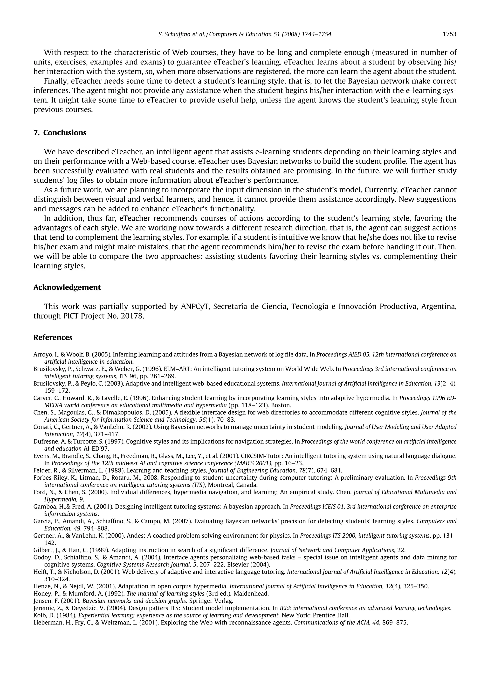 S. Schiafﬁno et al. / Computers  Education 51 (2008) 1744–1754                                                1753


   With respect to the characteristic of Web courses, they have to be long and complete enough (measured in number of
units, exercises, examples and exams) to guarantee eTeacher’s learning. eTeacher learns about a student by observing his/
her interaction with the system, so, when more observations are registered, the more can learn the agent about the student.
   Finally, eTeacher needs some time to detect a student’s learning style, that is, to let the Bayesian network make correct
inferences. The agent might not provide any assistance when the student begins his/her interaction with the e-learning sys-
tem. It might take some time to eTeacher to provide useful help, unless the agent knows the student’s learning style from
previous courses.


7. Conclusions

   We have described eTeacher, an intelligent agent that assists e-learning students depending on their learning styles and
on their performance with a Web-based course. eTeacher uses Bayesian networks to build the student proﬁle. The agent has
been successfully evaluated with real students and the results obtained are promising. In the future, we will further study
students’ log ﬁles to obtain more information about eTeacher’s performance.
   As a future work, we are planning to incorporate the input dimension in the student’s model. Currently, eTeacher cannot
distinguish between visual and verbal learners, and hence, it cannot provide them assistance accordingly. New suggestions
and messages can be added to enhance eTeacher’s functionality.
   In addition, thus far, eTeacher recommends courses of actions according to the student’s learning style, favoring the
advantages of each style. We are working now towards a different research direction, that is, the agent can suggest actions
that tend to complement the learning styles. For example, if a student is intuitive we know that he/she does not like to revise
his/her exam and might make mistakes, that the agent recommends him/her to revise the exam before handing it out. Then,
we will be able to compare the two approaches: assisting students favoring their learning styles vs. complementing their
learning styles.

Acknowledgement

   This work was partially supported by ANPCyT, Secretaría de Ciencia, Tecnología e Innovación Productiva, Argentina,
through PICT Project No. 20178.

References

Arroyo, I.,  Woolf, B. (2005). Inferring learning and attitudes from a Bayesian network of log ﬁle data. In Proceedings AIED 05, 12th international conference on
    artiﬁcial intelligence in education.
Brusilovsky, P., Schwarz, E.,  Weber, G. (1996). ELM–ART: An intelligent tutoring system on World Wide Web. In Proceedings 3rd international conference on
    intelligent tutoring systems, ITS 96, pp. 261–269.
Brusilovsky, P.,  Peylo, C. (2003). Adaptive and intelligent web-based educational systems. International Journal of Artiﬁcial Intelligence in Education, 13(2–4),
    159–172.
Carver, C., Howard, R.,  Lavelle, E. (1996). Enhancing student learning by incorporating learning styles into adaptive hypermedia. In Proceedings 1996 ED-
    MEDIA world conference on educational multimedia and hypermedia (pp. 118–123). Boston.
Chen, S., Magoulas, G.,  Dimakopoulos, D. (2005). A ﬂexible interface design for web directories to accommodate different cognitive styles. Journal of the
    American Society for Information Science and Technology, 56(1), 70–83.
Conati, C., Gertner, A.,  VanLehn, K. (2002). Using Bayesian networks to manage uncertainty in student modeling. Journal of User Modeling and User Adapted
    Interaction, 12(4), 371–417.
Dufresne, A.  Turcotte, S. (1997). Cognitive styles and its implications for navigation strategies. In Proceedings of the world conference on artiﬁcial intelligence
    and education AI-ED’97.
Evens, M., Brandle, S., Chang, R., Freedman, R., Glass, M., Lee, Y., et al. (2001). CIRCSIM-Tutor: An intelligent tutoring system using natural language dialogue.
    In Proceedings of the 12th midwest AI and cognitive science conference (MAICS 2001), pp. 16–23.
Felder, R.,  Silverman, L. (1988). Learning and teaching styles. Journal of Engineering Education, 78(7), 674–681.
Forbes-Riley, K., Litman, D., Rotaru, M., 2008. Responding to student uncertainty during computer tutoring: A preliminary evaluation. In Proceedings 9th
    international conference on intelligent tutoring systems (ITS), Montreal, Canada.
Ford, N.,  Chen, S. (2000). Individual differences, hypermedia navigation, and learning: An empirical study. Chen. Journal of Educational Multimedia and
    Hypermedia, 9.
Gamboa, H., Fred, A. (2001). Designing intelligent tutoring systems: A bayesian approach. In Proceedings ICEIS 01, 3rd international conference on enterprise
    information systems.
Garcia, P., Amandi, A., Schiafﬁno, S.,  Campo, M. (2007). Evaluating Bayesian networks’ precision for detecting students’ learning styles. Computers and
    Education, 49, 794–808.
Gertner, A.,  VanLehn, K. (2000). Andes: A coached problem solving environment for physics. In Proceedings ITS 2000, intelligent tutoring systems, pp. 131–
    142.
Gilbert, J.,  Han, C. (1999). Adapting instruction in search of a signiﬁcant difference. Journal of Network and Computer Applications, 22.
Godoy, D., Schiafﬁno, S.,  Amandi, A. (2004). Interface agents personalizing web-based tasks – special issue on intelligent agents and data mining for
    cognitive systems. Cognitive Systems Research Journal, 5, 207–222. Elsevier (2004).
Heift, T.,  Nicholson, D. (2001). Web delivery of adaptive and interactive language tutoring. International Journal of Artiﬁcial Intelligence in Education, 12(4),
    310–324.
Henze, N.,  Nejdl, W. (2001). Adaptation in open corpus hypermedia. International Journal of Artiﬁcial Intelligence in Education, 12(4), 325–350.
Honey, P.,  Mumford, A. (1992). The manual of learning styles (3rd ed.). Maidenhead.
Jensen, F. (2001). Bayesian networks and decision graphs. Springer Verlag.
Jeremic, Z.,  Deyedzic, V. (2004). Design patters ITS: Student model implementation. In IEEE international conference on advanced learning technologies.
Kolb, D. (1984). Experiential learning: experience as the source of learning and development. New York: Prentice Hall.
Lieberman, H., Fry, C.,  Weitzman, L. (2001). Exploring the Web with reconnaissance agents. Communications of the ACM, 44, 869–875.
 