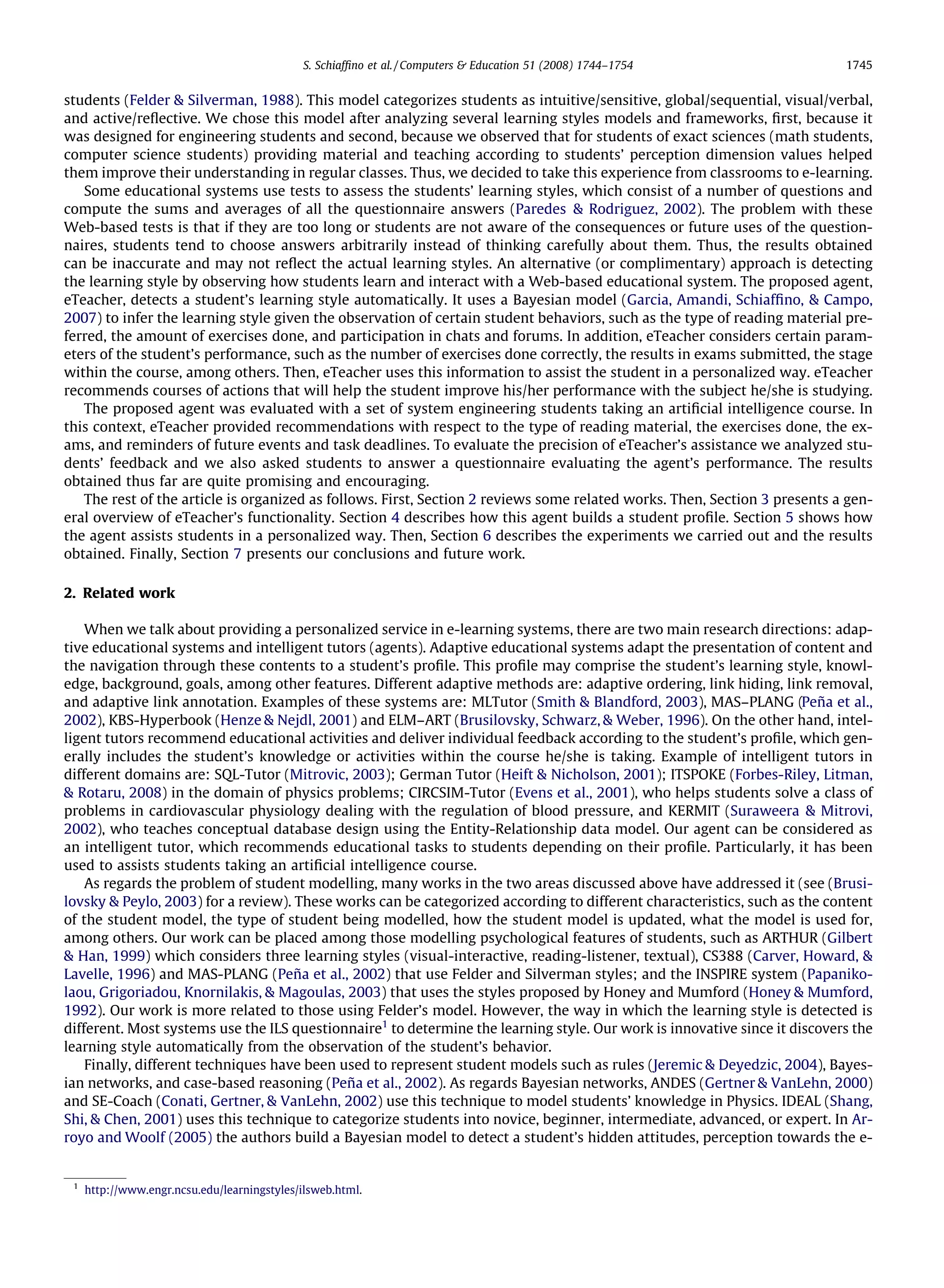 S. Schiafﬁno et al. / Computers & Education 51 (2008) 1744–1754               1745


students (Felder & Silverman, 1988). This model categorizes students as intuitive/sensitive, global/sequential, visual/verbal,
and active/reﬂective. We chose this model after analyzing several learning styles models and frameworks, ﬁrst, because it
was designed for engineering students and second, because we observed that for students of exact sciences (math students,
computer science students) providing material and teaching according to students’ perception dimension values helped
them improve their understanding in regular classes. Thus, we decided to take this experience from classrooms to e-learning.
   Some educational systems use tests to assess the students’ learning styles, which consist of a number of questions and
compute the sums and averages of all the questionnaire answers (Paredes & Rodriguez, 2002). The problem with these
Web-based tests is that if they are too long or students are not aware of the consequences or future uses of the question-
naires, students tend to choose answers arbitrarily instead of thinking carefully about them. Thus, the results obtained
can be inaccurate and may not reﬂect the actual learning styles. An alternative (or complimentary) approach is detecting
the learning style by observing how students learn and interact with a Web-based educational system. The proposed agent,
eTeacher, detects a student’s learning style automatically. It uses a Bayesian model (Garcia, Amandi, Schiafﬁno, & Campo,
2007) to infer the learning style given the observation of certain student behaviors, such as the type of reading material pre-
ferred, the amount of exercises done, and participation in chats and forums. In addition, eTeacher considers certain param-
eters of the student’s performance, such as the number of exercises done correctly, the results in exams submitted, the stage
within the course, among others. Then, eTeacher uses this information to assist the student in a personalized way. eTeacher
recommends courses of actions that will help the student improve his/her performance with the subject he/she is studying.
   The proposed agent was evaluated with a set of system engineering students taking an artiﬁcial intelligence course. In
this context, eTeacher provided recommendations with respect to the type of reading material, the exercises done, the ex-
ams, and reminders of future events and task deadlines. To evaluate the precision of eTeacher’s assistance we analyzed stu-
dents’ feedback and we also asked students to answer a questionnaire evaluating the agent’s performance. The results
obtained thus far are quite promising and encouraging.
   The rest of the article is organized as follows. First, Section 2 reviews some related works. Then, Section 3 presents a gen-
eral overview of eTeacher’s functionality. Section 4 describes how this agent builds a student proﬁle. Section 5 shows how
the agent assists students in a personalized way. Then, Section 6 describes the experiments we carried out and the results
obtained. Finally, Section 7 presents our conclusions and future work.

2. Related work

    When we talk about providing a personalized service in e-learning systems, there are two main research directions: adap-
tive educational systems and intelligent tutors (agents). Adaptive educational systems adapt the presentation of content and
the navigation through these contents to a student’s proﬁle. This proﬁle may comprise the student’s learning style, knowl-
edge, background, goals, among other features. Different adaptive methods are: adaptive ordering, link hiding, link removal,
and adaptive link annotation. Examples of these systems are: MLTutor (Smith & Blandford, 2003), MAS–PLANG (Peña et al.,
2002), KBS-Hyperbook (Henze & Nejdl, 2001) and ELM–ART (Brusilovsky, Schwarz, & Weber, 1996). On the other hand, intel-
ligent tutors recommend educational activities and deliver individual feedback according to the student’s proﬁle, which gen-
erally includes the student’s knowledge or activities within the course he/she is taking. Example of intelligent tutors in
different domains are: SQL-Tutor (Mitrovic, 2003); German Tutor (Heift & Nicholson, 2001); ITSPOKE (Forbes-Riley, Litman,
& Rotaru, 2008) in the domain of physics problems; CIRCSIM-Tutor (Evens et al., 2001), who helps students solve a class of
problems in cardiovascular physiology dealing with the regulation of blood pressure, and KERMIT (Suraweera & Mitrovi,
2002), who teaches conceptual database design using the Entity-Relationship data model. Our agent can be considered as
an intelligent tutor, which recommends educational tasks to students depending on their proﬁle. Particularly, it has been
used to assists students taking an artiﬁcial intelligence course.
    As regards the problem of student modelling, many works in the two areas discussed above have addressed it (see (Brusi-
lovsky & Peylo, 2003) for a review). These works can be categorized according to different characteristics, such as the content
of the student model, the type of student being modelled, how the student model is updated, what the model is used for,
among others. Our work can be placed among those modelling psychological features of students, such as ARTHUR (Gilbert
& Han, 1999) which considers three learning styles (visual-interactive, reading-listener, textual), CS388 (Carver, Howard, &
Lavelle, 1996) and MAS-PLANG (Peña et al., 2002) that use Felder and Silverman styles; and the INSPIRE system (Papaniko-
laou, Grigoriadou, Knornilakis, & Magoulas, 2003) that uses the styles proposed by Honey and Mumford (Honey & Mumford,
1992). Our work is more related to those using Felder’s model. However, the way in which the learning style is detected is
different. Most systems use the ILS questionnaire1 to determine the learning style. Our work is innovative since it discovers the
learning style automatically from the observation of the student’s behavior.
    Finally, different techniques have been used to represent student models such as rules (Jeremic & Deyedzic, 2004), Bayes-
ian networks, and case-based reasoning (Peña et al., 2002). As regards Bayesian networks, ANDES (Gertner & VanLehn, 2000)
and SE-Coach (Conati, Gertner, & VanLehn, 2002) use this technique to model students’ knowledge in Physics. IDEAL (Shang,
Shi, & Chen, 2001) uses this technique to categorize students into novice, beginner, intermediate, advanced, or expert. In Ar-
royo and Woolf (2005) the authors build a Bayesian model to detect a student’s hidden attitudes, perception towards the e-


 1
     http://www.engr.ncsu.edu/learningstyles/ilsweb.html.
 