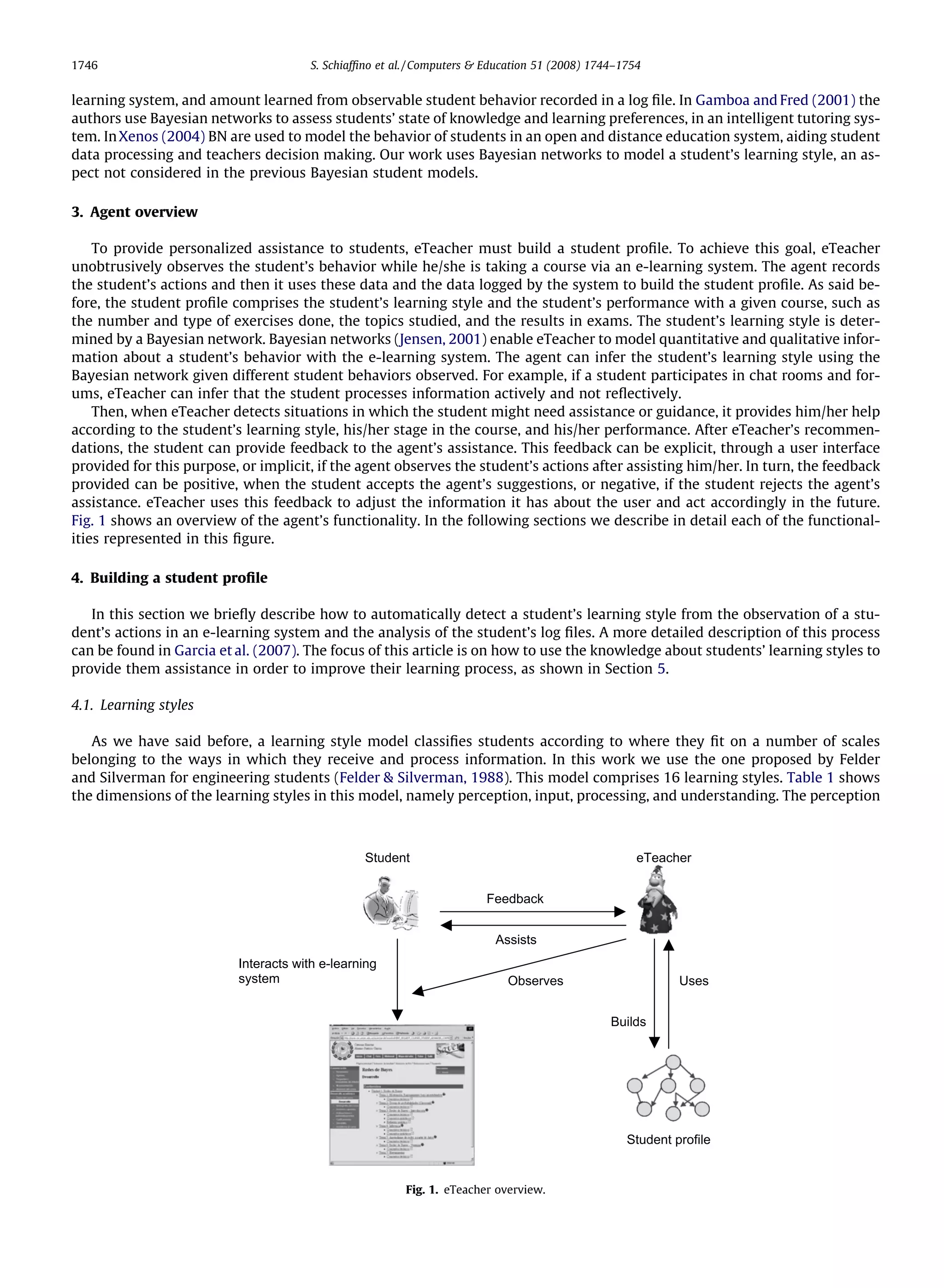1746                                   S. Schiafﬁno et al. / Computers & Education 51 (2008) 1744–1754


learning system, and amount learned from observable student behavior recorded in a log ﬁle. In Gamboa and Fred (2001) the
authors use Bayesian networks to assess students’ state of knowledge and learning preferences, in an intelligent tutoring sys-
tem. In Xenos (2004) BN are used to model the behavior of students in an open and distance education system, aiding student
data processing and teachers decision making. Our work uses Bayesian networks to model a student’s learning style, an as-
pect not considered in the previous Bayesian student models.

3. Agent overview

    To provide personalized assistance to students, eTeacher must build a student proﬁle. To achieve this goal, eTeacher
unobtrusively observes the student’s behavior while he/she is taking a course via an e-learning system. The agent records
the student’s actions and then it uses these data and the data logged by the system to build the student proﬁle. As said be-
fore, the student proﬁle comprises the student’s learning style and the student’s performance with a given course, such as
the number and type of exercises done, the topics studied, and the results in exams. The student’s learning style is deter-
mined by a Bayesian network. Bayesian networks (Jensen, 2001) enable eTeacher to model quantitative and qualitative infor-
mation about a student’s behavior with the e-learning system. The agent can infer the student’s learning style using the
Bayesian network given different student behaviors observed. For example, if a student participates in chat rooms and for-
ums, eTeacher can infer that the student processes information actively and not reﬂectively.
    Then, when eTeacher detects situations in which the student might need assistance or guidance, it provides him/her help
according to the student’s learning style, his/her stage in the course, and his/her performance. After eTeacher’s recommen-
dations, the student can provide feedback to the agent’s assistance. This feedback can be explicit, through a user interface
provided for this purpose, or implicit, if the agent observes the student’s actions after assisting him/her. In turn, the feedback
provided can be positive, when the student accepts the agent’s suggestions, or negative, if the student rejects the agent’s
assistance. eTeacher uses this feedback to adjust the information it has about the user and act accordingly in the future.
Fig. 1 shows an overview of the agent’s functionality. In the following sections we describe in detail each of the functional-
ities represented in this ﬁgure.

4. Building a student proﬁle

   In this section we brieﬂy describe how to automatically detect a student’s learning style from the observation of a stu-
dent’s actions in an e-learning system and the analysis of the student’s log ﬁles. A more detailed description of this process
can be found in Garcia et al. (2007). The focus of this article is on how to use the knowledge about students’ learning styles to
provide them assistance in order to improve their learning process, as shown in Section 5.

4.1. Learning styles

   As we have said before, a learning style model classiﬁes students according to where they ﬁt on a number of scales
belonging to the ways in which they receive and process information. In this work we use the one proposed by Felder
and Silverman for engineering students (Felder & Silverman, 1988). This model comprises 16 learning styles. Table 1 shows
the dimensions of the learning styles in this model, namely perception, input, processing, and understanding. The perception



                                                 Student                                             eTeacher


                                                                        Feedback


                                                                          Assists
                          Interacts with e-learning
                          system                                            Observes                        Uses


                                                                                                Builds




                                                                                                   Student profile


                                                         Fig. 1. eTeacher overview.
 