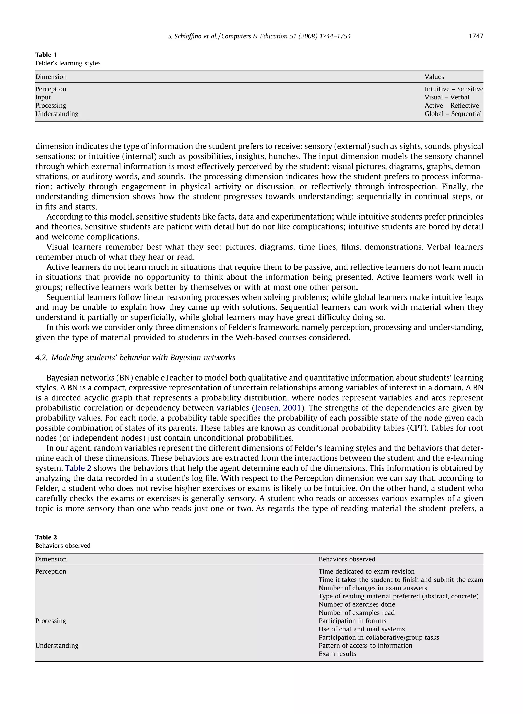 S. Schiafﬁno et al. / Computers & Education 51 (2008) 1744–1754                                      1747


Table 1
Felder’s learning styles

Dimension                                                                                                                  Values
Perception                                                                                                                 Intuitive – Sensitive
Input                                                                                                                      Visual – Verbal
Processing                                                                                                                 Active – Reﬂective
Understanding                                                                                                              Global – Sequential




dimension indicates the type of information the student prefers to receive: sensory (external) such as sights, sounds, physical
sensations; or intuitive (internal) such as possibilities, insights, hunches. The input dimension models the sensory channel
through which external information is most effectively perceived by the student: visual pictures, diagrams, graphs, demon-
strations, or auditory words, and sounds. The processing dimension indicates how the student prefers to process informa-
tion: actively through engagement in physical activity or discussion, or reﬂectively through introspection. Finally, the
understanding dimension shows how the student progresses towards understanding: sequentially in continual steps, or
in ﬁts and starts.
   According to this model, sensitive students like facts, data and experimentation; while intuitive students prefer principles
and theories. Sensitive students are patient with detail but do not like complications; intuitive students are bored by detail
and welcome complications.
   Visual learners remember best what they see: pictures, diagrams, time lines, ﬁlms, demonstrations. Verbal learners
remember much of what they hear or read.
   Active learners do not learn much in situations that require them to be passive, and reﬂective learners do not learn much
in situations that provide no opportunity to think about the information being presented. Active learners work well in
groups; reﬂective learners work better by themselves or with at most one other person.
   Sequential learners follow linear reasoning processes when solving problems; while global learners make intuitive leaps
and may be unable to explain how they came up with solutions. Sequential learners can work with material when they
understand it partially or superﬁcially, while global learners may have great difﬁculty doing so.
   In this work we consider only three dimensions of Felder’s framework, namely perception, processing and understanding,
given the type of material provided to students in the Web-based courses considered.

4.2. Modeling students’ behavior with Bayesian networks

    Bayesian networks (BN) enable eTeacher to model both qualitative and quantitative information about students’ learning
styles. A BN is a compact, expressive representation of uncertain relationships among variables of interest in a domain. A BN
is a directed acyclic graph that represents a probability distribution, where nodes represent variables and arcs represent
probabilistic correlation or dependency between variables (Jensen, 2001). The strengths of the dependencies are given by
probability values. For each node, a probability table speciﬁes the probability of each possible state of the node given each
possible combination of states of its parents. These tables are known as conditional probability tables (CPT). Tables for root
nodes (or independent nodes) just contain unconditional probabilities.
    In our agent, random variables represent the different dimensions of Felder’s learning styles and the behaviors that deter-
mine each of these dimensions. These behaviors are extracted from the interactions between the student and the e-learning
system. Table 2 shows the behaviors that help the agent determine each of the dimensions. This information is obtained by
analyzing the data recorded in a student’s log ﬁle. With respect to the Perception dimension we can say that, according to
Felder, a student who does not revise his/her exercises or exams is likely to be intuitive. On the other hand, a student who
carefully checks the exams or exercises is generally sensory. A student who reads or accesses various examples of a given
topic is more sensory than one who reads just one or two. As regards the type of reading material the student prefers, a


Table 2
Behaviors observed

Dimension                                                                               Behaviors observed
Perception                                                                              Time dedicated to exam revision
                                                                                        Time it takes the student to ﬁnish and submit the exam
                                                                                        Number of changes in exam answers
                                                                                        Type of reading material preferred (abstract, concrete)
                                                                                        Number of exercises done
                                                                                        Number of examples read
Processing                                                                              Participation in forums
                                                                                        Use of chat and mail systems
                                                                                        Participation in collaborative/group tasks
Understanding                                                                           Pattern of access to information
                                                                                        Exam results
 