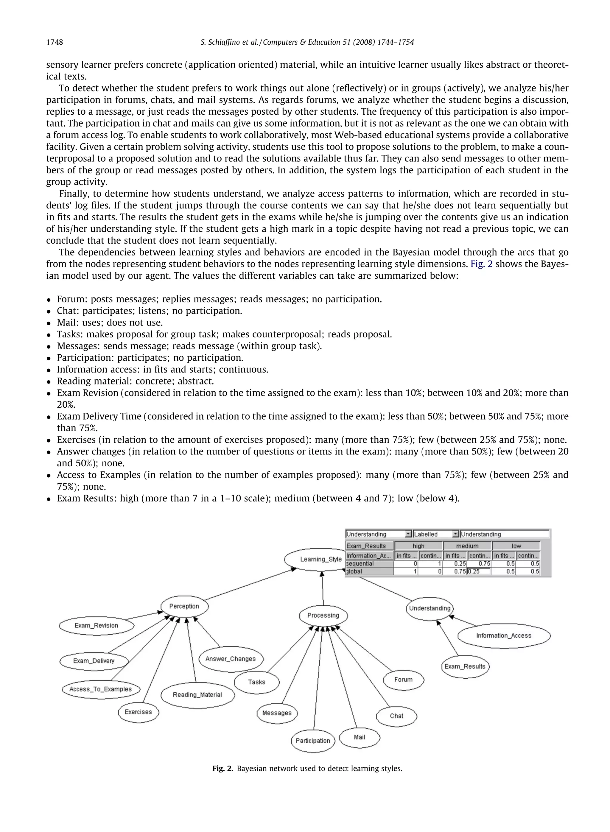 1748                                 S. Schiafﬁno et al. / Computers & Education 51 (2008) 1744–1754


sensory learner prefers concrete (application oriented) material, while an intuitive learner usually likes abstract or theoret-
ical texts.
    To detect whether the student prefers to work things out alone (reﬂectively) or in groups (actively), we analyze his/her
participation in forums, chats, and mail systems. As regards forums, we analyze whether the student begins a discussion,
replies to a message, or just reads the messages posted by other students. The frequency of this participation is also impor-
tant. The participation in chat and mails can give us some information, but it is not as relevant as the one we can obtain with
a forum access log. To enable students to work collaboratively, most Web-based educational systems provide a collaborative
facility. Given a certain problem solving activity, students use this tool to propose solutions to the problem, to make a coun-
terproposal to a proposed solution and to read the solutions available thus far. They can also send messages to other mem-
bers of the group or read messages posted by others. In addition, the system logs the participation of each student in the
group activity.
    Finally, to determine how students understand, we analyze access patterns to information, which are recorded in stu-
dents’ log ﬁles. If the student jumps through the course contents we can say that he/she does not learn sequentially but
in ﬁts and starts. The results the student gets in the exams while he/she is jumping over the contents give us an indication
of his/her understanding style. If the student gets a high mark in a topic despite having not read a previous topic, we can
conclude that the student does not learn sequentially.
    The dependencies between learning styles and behaviors are encoded in the Bayesian model through the arcs that go
from the nodes representing student behaviors to the nodes representing learning style dimensions. Fig. 2 shows the Bayes-
ian model used by our agent. The values the different variables can take are summarized below:

   Forum: posts messages; replies messages; reads messages; no participation.
   Chat: participates; listens; no participation.
   Mail: uses; does not use.
   Tasks: makes proposal for group task; makes counterproposal; reads proposal.
   Messages: sends message; reads message (within group task).
   Participation: participates; no participation.
   Information access: in ﬁts and starts; continuous.
   Reading material: concrete; abstract.
   Exam Revision (considered in relation to the time assigned to the exam): less than 10%; between 10% and 20%; more than
    20%.
   Exam Delivery Time (considered in relation to the time assigned to the exam): less than 50%; between 50% and 75%; more
    than 75%.
   Exercises (in relation to the amount of exercises proposed): many (more than 75%); few (between 25% and 75%); none.
   Answer changes (in relation to the number of questions or items in the exam): many (more than 50%); few (between 20
    and 50%); none.
   Access to Examples (in relation to the number of examples proposed): many (more than 75%); few (between 25% and
    75%); none.
   Exam Results: high (more than 7 in a 1–10 scale); medium (between 4 and 7); low (below 4).




                                        Fig. 2. Bayesian network used to detect learning styles.
 