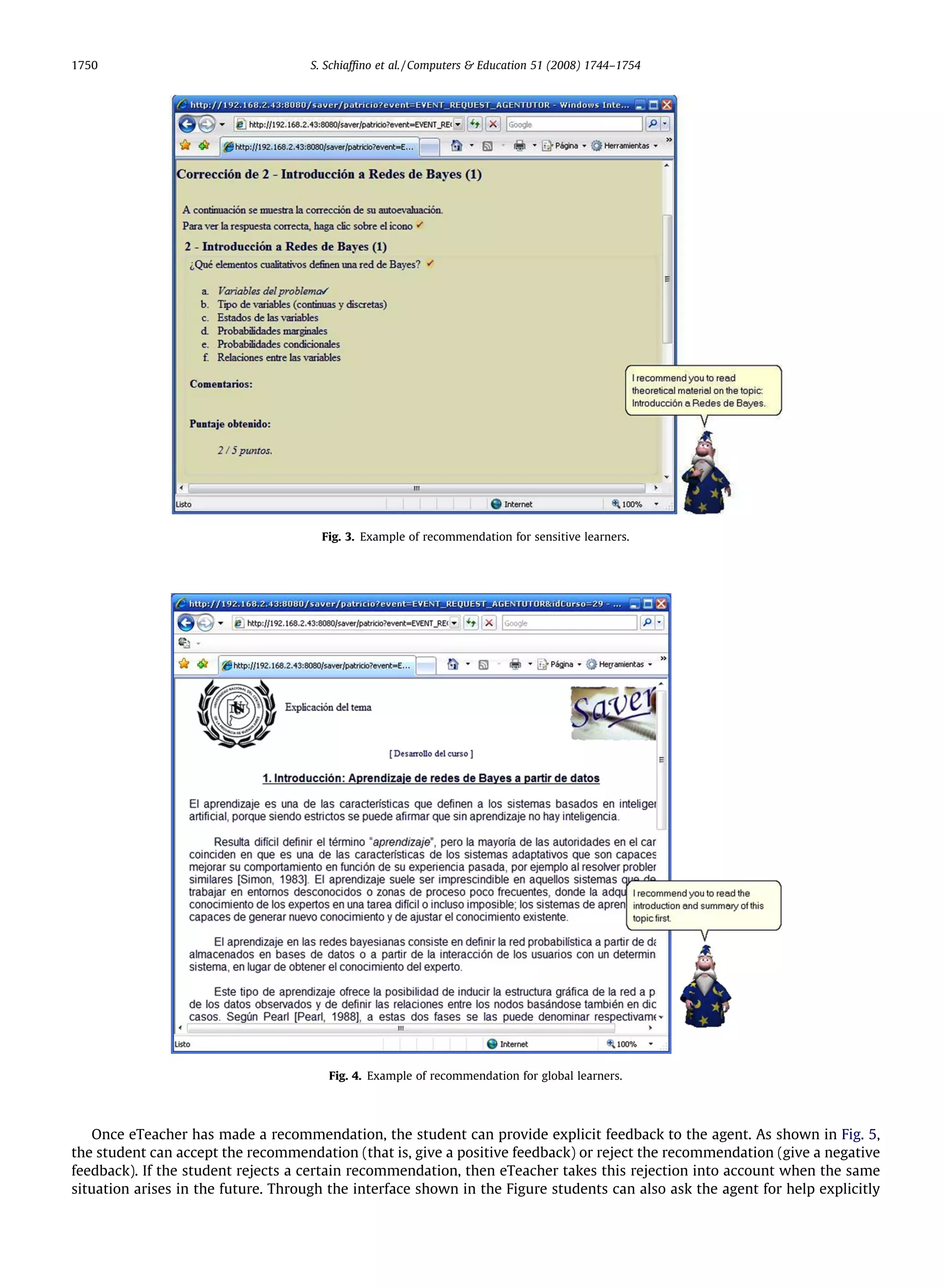 1750                                 S. Schiafﬁno et al. / Computers  Education 51 (2008) 1744–1754




                                       Fig. 3. Example of recommendation for sensitive learners.




                                        Fig. 4. Example of recommendation for global learners.




   Once eTeacher has made a recommendation, the student can provide explicit feedback to the agent. As shown in Fig. 5,
the student can accept the recommendation (that is, give a positive feedback) or reject the recommendation (give a negative
feedback). If the student rejects a certain recommendation, then eTeacher takes this rejection into account when the same
situation arises in the future. Through the interface shown in the Figure students can also ask the agent for help explicitly
 