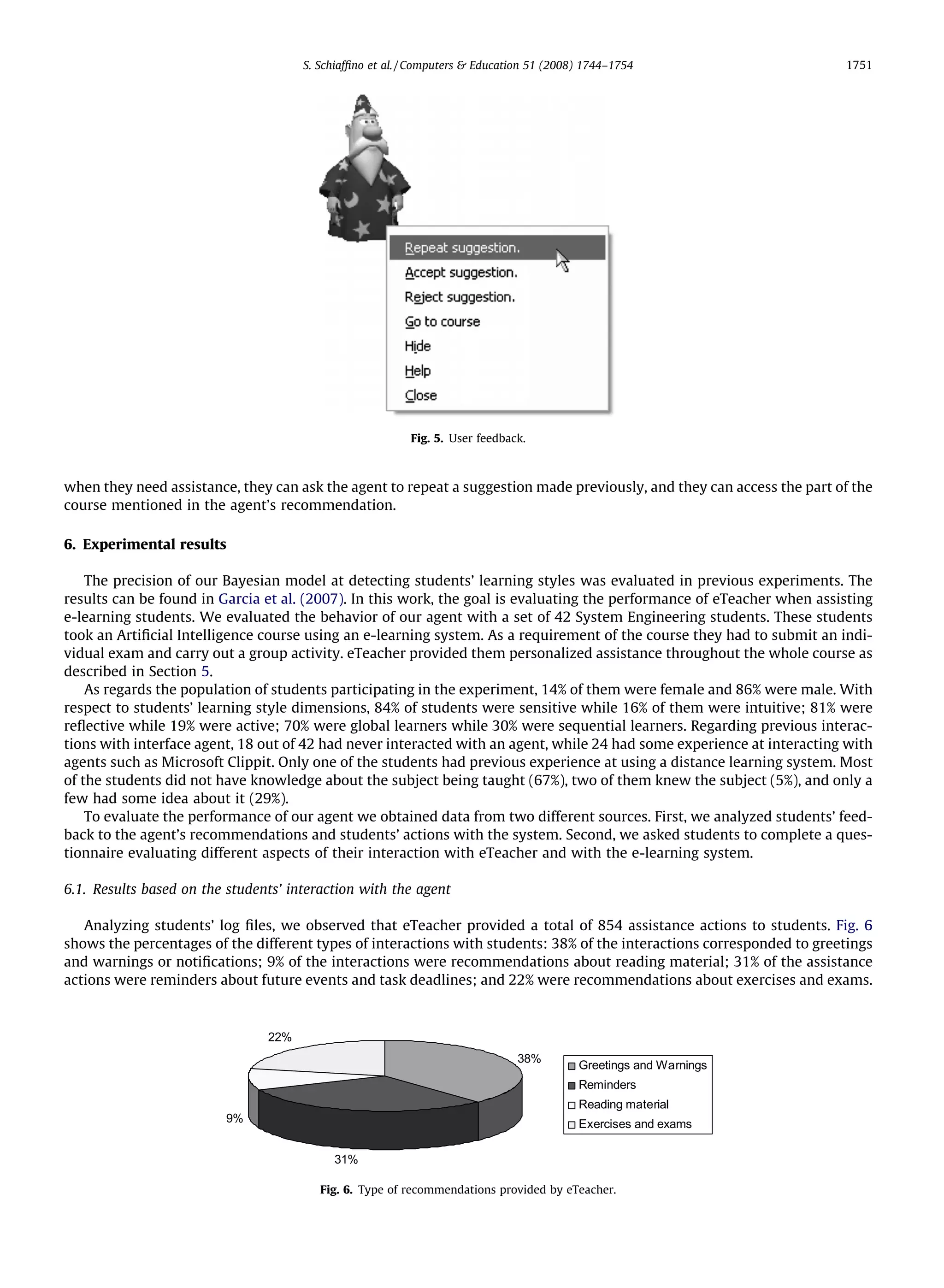 S. Schiafﬁno et al. / Computers  Education 51 (2008) 1744–1754                   1751




                                                          Fig. 5. User feedback.



when they need assistance, they can ask the agent to repeat a suggestion made previously, and they can access the part of the
course mentioned in the agent’s recommendation.

6. Experimental results

    The precision of our Bayesian model at detecting students’ learning styles was evaluated in previous experiments. The
results can be found in Garcia et al. (2007). In this work, the goal is evaluating the performance of eTeacher when assisting
e-learning students. We evaluated the behavior of our agent with a set of 42 System Engineering students. These students
took an Artiﬁcial Intelligence course using an e-learning system. As a requirement of the course they had to submit an indi-
vidual exam and carry out a group activity. eTeacher provided them personalized assistance throughout the whole course as
described in Section 5.
    As regards the population of students participating in the experiment, 14% of them were female and 86% were male. With
respect to students’ learning style dimensions, 84% of students were sensitive while 16% of them were intuitive; 81% were
reﬂective while 19% were active; 70% were global learners while 30% were sequential learners. Regarding previous interac-
tions with interface agent, 18 out of 42 had never interacted with an agent, while 24 had some experience at interacting with
agents such as Microsoft Clippit. Only one of the students had previous experience at using a distance learning system. Most
of the students did not have knowledge about the subject being taught (67%), two of them knew the subject (5%), and only a
few had some idea about it (29%).
    To evaluate the performance of our agent we obtained data from two different sources. First, we analyzed students’ feed-
back to the agent’s recommendations and students’ actions with the system. Second, we asked students to complete a ques-
tionnaire evaluating different aspects of their interaction with eTeacher and with the e-learning system.

6.1. Results based on the students’ interaction with the agent

   Analyzing students’ log ﬁles, we observed that eTeacher provided a total of 854 assistance actions to students. Fig. 6
shows the percentages of the different types of interactions with students: 38% of the interactions corresponded to greetings
and warnings or notiﬁcations; 9% of the interactions were recommendations about reading material; 31% of the assistance
actions were reminders about future events and task deadlines; and 22% were recommendations about exercises and exams.



                                22%
                                                                              38%
                                                                                          Greetings and Warnings
                                                                                          Reminders
                                                                                          Reading material
                          9%                                                              Exercises and exams

                                           31%

                                         Fig. 6. Type of recommendations provided by eTeacher.
 