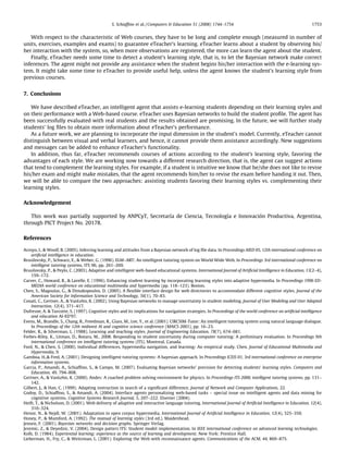 S. Schiafﬁno et al. / Computers  Education 51 (2008) 1744–1754                                                1753


   With respect to the characteristic of Web courses, they have to be long and complete enough (measured in number of
units, exercises, examples and exams) to guarantee eTeacher’s learning. eTeacher learns about a student by observing his/
her interaction with the system, so, when more observations are registered, the more can learn the agent about the student.
   Finally, eTeacher needs some time to detect a student’s learning style, that is, to let the Bayesian network make correct
inferences. The agent might not provide any assistance when the student begins his/her interaction with the e-learning sys-
tem. It might take some time to eTeacher to provide useful help, unless the agent knows the student’s learning style from
previous courses.


7. Conclusions

   We have described eTeacher, an intelligent agent that assists e-learning students depending on their learning styles and
on their performance with a Web-based course. eTeacher uses Bayesian networks to build the student proﬁle. The agent has
been successfully evaluated with real students and the results obtained are promising. In the future, we will further study
students’ log ﬁles to obtain more information about eTeacher’s performance.
   As a future work, we are planning to incorporate the input dimension in the student’s model. Currently, eTeacher cannot
distinguish between visual and verbal learners, and hence, it cannot provide them assistance accordingly. New suggestions
and messages can be added to enhance eTeacher’s functionality.
   In addition, thus far, eTeacher recommends courses of actions according to the student’s learning style, favoring the
advantages of each style. We are working now towards a different research direction, that is, the agent can suggest actions
that tend to complement the learning styles. For example, if a student is intuitive we know that he/she does not like to revise
his/her exam and might make mistakes, that the agent recommends him/her to revise the exam before handing it out. Then,
we will be able to compare the two approaches: assisting students favoring their learning styles vs. complementing their
learning styles.

Acknowledgement

   This work was partially supported by ANPCyT, Secretaría de Ciencia, Tecnología e Innovación Productiva, Argentina,
through PICT Project No. 20178.

References

Arroyo, I.,  Woolf, B. (2005). Inferring learning and attitudes from a Bayesian network of log ﬁle data. In Proceedings AIED 05, 12th international conference on
    artiﬁcial intelligence in education.
Brusilovsky, P., Schwarz, E.,  Weber, G. (1996). ELM–ART: An intelligent tutoring system on World Wide Web. In Proceedings 3rd international conference on
    intelligent tutoring systems, ITS 96, pp. 261–269.
Brusilovsky, P.,  Peylo, C. (2003). Adaptive and intelligent web-based educational systems. International Journal of Artiﬁcial Intelligence in Education, 13(2–4),
    159–172.
Carver, C., Howard, R.,  Lavelle, E. (1996). Enhancing student learning by incorporating learning styles into adaptive hypermedia. In Proceedings 1996 ED-
    MEDIA world conference on educational multimedia and hypermedia (pp. 118–123). Boston.
Chen, S., Magoulas, G.,  Dimakopoulos, D. (2005). A ﬂexible interface design for web directories to accommodate different cognitive styles. Journal of the
    American Society for Information Science and Technology, 56(1), 70–83.
Conati, C., Gertner, A.,  VanLehn, K. (2002). Using Bayesian networks to manage uncertainty in student modeling. Journal of User Modeling and User Adapted
    Interaction, 12(4), 371–417.
Dufresne, A.  Turcotte, S. (1997). Cognitive styles and its implications for navigation strategies. In Proceedings of the world conference on artiﬁcial intelligence
    and education AI-ED’97.
Evens, M., Brandle, S., Chang, R., Freedman, R., Glass, M., Lee, Y., et al. (2001). CIRCSIM-Tutor: An intelligent tutoring system using natural language dialogue.
    In Proceedings of the 12th midwest AI and cognitive science conference (MAICS 2001), pp. 16–23.
Felder, R.,  Silverman, L. (1988). Learning and teaching styles. Journal of Engineering Education, 78(7), 674–681.
Forbes-Riley, K., Litman, D., Rotaru, M., 2008. Responding to student uncertainty during computer tutoring: A preliminary evaluation. In Proceedings 9th
    international conference on intelligent tutoring systems (ITS), Montreal, Canada.
Ford, N.,  Chen, S. (2000). Individual differences, hypermedia navigation, and learning: An empirical study. Chen. Journal of Educational Multimedia and
    Hypermedia, 9.
Gamboa, H., Fred, A. (2001). Designing intelligent tutoring systems: A bayesian approach. In Proceedings ICEIS 01, 3rd international conference on enterprise
    information systems.
Garcia, P., Amandi, A., Schiafﬁno, S.,  Campo, M. (2007). Evaluating Bayesian networks’ precision for detecting students’ learning styles. Computers and
    Education, 49, 794–808.
Gertner, A.,  VanLehn, K. (2000). Andes: A coached problem solving environment for physics. In Proceedings ITS 2000, intelligent tutoring systems, pp. 131–
    142.
Gilbert, J.,  Han, C. (1999). Adapting instruction in search of a signiﬁcant difference. Journal of Network and Computer Applications, 22.
Godoy, D., Schiafﬁno, S.,  Amandi, A. (2004). Interface agents personalizing web-based tasks – special issue on intelligent agents and data mining for
    cognitive systems. Cognitive Systems Research Journal, 5, 207–222. Elsevier (2004).
Heift, T.,  Nicholson, D. (2001). Web delivery of adaptive and interactive language tutoring. International Journal of Artiﬁcial Intelligence in Education, 12(4),
    310–324.
Henze, N.,  Nejdl, W. (2001). Adaptation in open corpus hypermedia. International Journal of Artiﬁcial Intelligence in Education, 12(4), 325–350.
Honey, P.,  Mumford, A. (1992). The manual of learning styles (3rd ed.). Maidenhead.
Jensen, F. (2001). Bayesian networks and decision graphs. Springer Verlag.
Jeremic, Z.,  Deyedzic, V. (2004). Design patters ITS: Student model implementation. In IEEE international conference on advanced learning technologies.
Kolb, D. (1984). Experiential learning: experience as the source of learning and development. New York: Prentice Hall.
Lieberman, H., Fry, C.,  Weitzman, L. (2001). Exploring the Web with reconnaissance agents. Communications of the ACM, 44, 869–875.
 