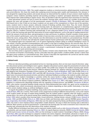 S. Schiafﬁno et al. / Computers & Education 51 (2008) 1744–1754               1745


students (Felder & Silverman, 1988). This model categorizes students as intuitive/sensitive, global/sequential, visual/verbal,
and active/reﬂective. We chose this model after analyzing several learning styles models and frameworks, ﬁrst, because it
was designed for engineering students and second, because we observed that for students of exact sciences (math students,
computer science students) providing material and teaching according to students’ perception dimension values helped
them improve their understanding in regular classes. Thus, we decided to take this experience from classrooms to e-learning.
   Some educational systems use tests to assess the students’ learning styles, which consist of a number of questions and
compute the sums and averages of all the questionnaire answers (Paredes & Rodriguez, 2002). The problem with these
Web-based tests is that if they are too long or students are not aware of the consequences or future uses of the question-
naires, students tend to choose answers arbitrarily instead of thinking carefully about them. Thus, the results obtained
can be inaccurate and may not reﬂect the actual learning styles. An alternative (or complimentary) approach is detecting
the learning style by observing how students learn and interact with a Web-based educational system. The proposed agent,
eTeacher, detects a student’s learning style automatically. It uses a Bayesian model (Garcia, Amandi, Schiafﬁno, & Campo,
2007) to infer the learning style given the observation of certain student behaviors, such as the type of reading material pre-
ferred, the amount of exercises done, and participation in chats and forums. In addition, eTeacher considers certain param-
eters of the student’s performance, such as the number of exercises done correctly, the results in exams submitted, the stage
within the course, among others. Then, eTeacher uses this information to assist the student in a personalized way. eTeacher
recommends courses of actions that will help the student improve his/her performance with the subject he/she is studying.
   The proposed agent was evaluated with a set of system engineering students taking an artiﬁcial intelligence course. In
this context, eTeacher provided recommendations with respect to the type of reading material, the exercises done, the ex-
ams, and reminders of future events and task deadlines. To evaluate the precision of eTeacher’s assistance we analyzed stu-
dents’ feedback and we also asked students to answer a questionnaire evaluating the agent’s performance. The results
obtained thus far are quite promising and encouraging.
   The rest of the article is organized as follows. First, Section 2 reviews some related works. Then, Section 3 presents a gen-
eral overview of eTeacher’s functionality. Section 4 describes how this agent builds a student proﬁle. Section 5 shows how
the agent assists students in a personalized way. Then, Section 6 describes the experiments we carried out and the results
obtained. Finally, Section 7 presents our conclusions and future work.

2. Related work

    When we talk about providing a personalized service in e-learning systems, there are two main research directions: adap-
tive educational systems and intelligent tutors (agents). Adaptive educational systems adapt the presentation of content and
the navigation through these contents to a student’s proﬁle. This proﬁle may comprise the student’s learning style, knowl-
edge, background, goals, among other features. Different adaptive methods are: adaptive ordering, link hiding, link removal,
and adaptive link annotation. Examples of these systems are: MLTutor (Smith & Blandford, 2003), MAS–PLANG (Peña et al.,
2002), KBS-Hyperbook (Henze & Nejdl, 2001) and ELM–ART (Brusilovsky, Schwarz, & Weber, 1996). On the other hand, intel-
ligent tutors recommend educational activities and deliver individual feedback according to the student’s proﬁle, which gen-
erally includes the student’s knowledge or activities within the course he/she is taking. Example of intelligent tutors in
different domains are: SQL-Tutor (Mitrovic, 2003); German Tutor (Heift & Nicholson, 2001); ITSPOKE (Forbes-Riley, Litman,
& Rotaru, 2008) in the domain of physics problems; CIRCSIM-Tutor (Evens et al., 2001), who helps students solve a class of
problems in cardiovascular physiology dealing with the regulation of blood pressure, and KERMIT (Suraweera & Mitrovi,
2002), who teaches conceptual database design using the Entity-Relationship data model. Our agent can be considered as
an intelligent tutor, which recommends educational tasks to students depending on their proﬁle. Particularly, it has been
used to assists students taking an artiﬁcial intelligence course.
    As regards the problem of student modelling, many works in the two areas discussed above have addressed it (see (Brusi-
lovsky & Peylo, 2003) for a review). These works can be categorized according to different characteristics, such as the content
of the student model, the type of student being modelled, how the student model is updated, what the model is used for,
among others. Our work can be placed among those modelling psychological features of students, such as ARTHUR (Gilbert
& Han, 1999) which considers three learning styles (visual-interactive, reading-listener, textual), CS388 (Carver, Howard, &
Lavelle, 1996) and MAS-PLANG (Peña et al., 2002) that use Felder and Silverman styles; and the INSPIRE system (Papaniko-
laou, Grigoriadou, Knornilakis, & Magoulas, 2003) that uses the styles proposed by Honey and Mumford (Honey & Mumford,
1992). Our work is more related to those using Felder’s model. However, the way in which the learning style is detected is
different. Most systems use the ILS questionnaire1 to determine the learning style. Our work is innovative since it discovers the
learning style automatically from the observation of the student’s behavior.
    Finally, different techniques have been used to represent student models such as rules (Jeremic & Deyedzic, 2004), Bayes-
ian networks, and case-based reasoning (Peña et al., 2002). As regards Bayesian networks, ANDES (Gertner & VanLehn, 2000)
and SE-Coach (Conati, Gertner, & VanLehn, 2002) use this technique to model students’ knowledge in Physics. IDEAL (Shang,
Shi, & Chen, 2001) uses this technique to categorize students into novice, beginner, intermediate, advanced, or expert. In Ar-
royo and Woolf (2005) the authors build a Bayesian model to detect a student’s hidden attitudes, perception towards the e-


 1
     http://www.engr.ncsu.edu/learningstyles/ilsweb.html.
 