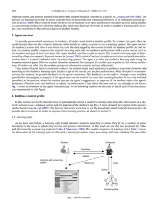 1746                                   S. Schiafﬁno et al. / Computers & Education 51 (2008) 1744–1754


learning system, and amount learned from observable student behavior recorded in a log ﬁle. In Gamboa and Fred (2001) the
authors use Bayesian networks to assess students’ state of knowledge and learning preferences, in an intelligent tutoring sys-
tem. In Xenos (2004) BN are used to model the behavior of students in an open and distance education system, aiding student
data processing and teachers decision making. Our work uses Bayesian networks to model a student’s learning style, an as-
pect not considered in the previous Bayesian student models.

3. Agent overview

    To provide personalized assistance to students, eTeacher must build a student proﬁle. To achieve this goal, eTeacher
unobtrusively observes the student’s behavior while he/she is taking a course via an e-learning system. The agent records
the student’s actions and then it uses these data and the data logged by the system to build the student proﬁle. As said be-
fore, the student proﬁle comprises the student’s learning style and the student’s performance with a given course, such as
the number and type of exercises done, the topics studied, and the results in exams. The student’s learning style is deter-
mined by a Bayesian network. Bayesian networks (Jensen, 2001) enable eTeacher to model quantitative and qualitative infor-
mation about a student’s behavior with the e-learning system. The agent can infer the student’s learning style using the
Bayesian network given different student behaviors observed. For example, if a student participates in chat rooms and for-
ums, eTeacher can infer that the student processes information actively and not reﬂectively.
    Then, when eTeacher detects situations in which the student might need assistance or guidance, it provides him/her help
according to the student’s learning style, his/her stage in the course, and his/her performance. After eTeacher’s recommen-
dations, the student can provide feedback to the agent’s assistance. This feedback can be explicit, through a user interface
provided for this purpose, or implicit, if the agent observes the student’s actions after assisting him/her. In turn, the feedback
provided can be positive, when the student accepts the agent’s suggestions, or negative, if the student rejects the agent’s
assistance. eTeacher uses this feedback to adjust the information it has about the user and act accordingly in the future.
Fig. 1 shows an overview of the agent’s functionality. In the following sections we describe in detail each of the functional-
ities represented in this ﬁgure.

4. Building a student proﬁle

   In this section we brieﬂy describe how to automatically detect a student’s learning style from the observation of a stu-
dent’s actions in an e-learning system and the analysis of the student’s log ﬁles. A more detailed description of this process
can be found in Garcia et al. (2007). The focus of this article is on how to use the knowledge about students’ learning styles to
provide them assistance in order to improve their learning process, as shown in Section 5.

4.1. Learning styles

   As we have said before, a learning style model classiﬁes students according to where they ﬁt on a number of scales
belonging to the ways in which they receive and process information. In this work we use the one proposed by Felder
and Silverman for engineering students (Felder & Silverman, 1988). This model comprises 16 learning styles. Table 1 shows
the dimensions of the learning styles in this model, namely perception, input, processing, and understanding. The perception



                                                 Student                                             eTeacher


                                                                        Feedback


                                                                          Assists
                          Interacts with e-learning
                          system                                            Observes                        Uses


                                                                                                Builds




                                                                                                   Student profile


                                                         Fig. 1. eTeacher overview.
 