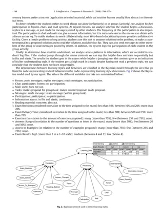 1748                                 S. Schiafﬁno et al. / Computers & Education 51 (2008) 1744–1754


sensory learner prefers concrete (application oriented) material, while an intuitive learner usually likes abstract or theoret-
ical texts.
    To detect whether the student prefers to work things out alone (reﬂectively) or in groups (actively), we analyze his/her
participation in forums, chats, and mail systems. As regards forums, we analyze whether the student begins a discussion,
replies to a message, or just reads the messages posted by other students. The frequency of this participation is also impor-
tant. The participation in chat and mails can give us some information, but it is not as relevant as the one we can obtain with
a forum access log. To enable students to work collaboratively, most Web-based educational systems provide a collaborative
facility. Given a certain problem solving activity, students use this tool to propose solutions to the problem, to make a coun-
terproposal to a proposed solution and to read the solutions available thus far. They can also send messages to other mem-
bers of the group or read messages posted by others. In addition, the system logs the participation of each student in the
group activity.
    Finally, to determine how students understand, we analyze access patterns to information, which are recorded in stu-
dents’ log ﬁles. If the student jumps through the course contents we can say that he/she does not learn sequentially but
in ﬁts and starts. The results the student gets in the exams while he/she is jumping over the contents give us an indication
of his/her understanding style. If the student gets a high mark in a topic despite having not read a previous topic, we can
conclude that the student does not learn sequentially.
    The dependencies between learning styles and behaviors are encoded in the Bayesian model through the arcs that go
from the nodes representing student behaviors to the nodes representing learning style dimensions. Fig. 2 shows the Bayes-
ian model used by our agent. The values the different variables can take are summarized below:

   Forum: posts messages; replies messages; reads messages; no participation.
   Chat: participates; listens; no participation.
   Mail: uses; does not use.
   Tasks: makes proposal for group task; makes counterproposal; reads proposal.
   Messages: sends message; reads message (within group task).
   Participation: participates; no participation.
   Information access: in ﬁts and starts; continuous.
   Reading material: concrete; abstract.
   Exam Revision (considered in relation to the time assigned to the exam): less than 10%; between 10% and 20%; more than
    20%.
   Exam Delivery Time (considered in relation to the time assigned to the exam): less than 50%; between 50% and 75%; more
    than 75%.
   Exercises (in relation to the amount of exercises proposed): many (more than 75%); few (between 25% and 75%); none.
   Answer changes (in relation to the number of questions or items in the exam): many (more than 50%); few (between 20
    and 50%); none.
   Access to Examples (in relation to the number of examples proposed): many (more than 75%); few (between 25% and
    75%); none.
   Exam Results: high (more than 7 in a 1–10 scale); medium (between 4 and 7); low (below 4).




                                        Fig. 2. Bayesian network used to detect learning styles.
 
