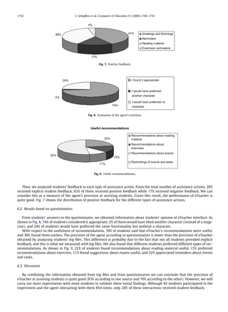 1752                                   S. Schiafﬁno et al. / Computers  Education 51 (2008) 1744–1754


                                                 4%


                        38%                                                       41%           Greetings and Warnings
                                                                                                Reminders
                                                                                                Reading material
                                                                                                Exercises and exams


                                                   17%

                                                         Fig. 7. Positive feedback.




                              24%                                                     I found it appropriate


                                                                                      I would have preferred
                                                                                      another character
                        2%
                                                                                      I would have preferred no
                                                                    74%               character

                                                 Fig. 8. Evaluation of the agent’s interface.



                                                   Useful recommendations

                                                                                      Recommendations about reading
                                                              22%                     material
                                                                                      Recommendations about
                                                                                      exercises
                                                                                      Recommendations about exams
                     52%
                                                                      15%
                                                                                      Remindings of events and tasks
                                                          11%


                                                      Fig. 9. Useful recommendations.



   Then, we analyzed students’ feedback to each type of assistance action. From the total number of assistance actions, 205
received explicit student feedback, 83% of them received positive feedback while 17% received negative feedback. We can
consider this as a measure of the agent’s precision at assisting students. Given this result, the performance of eTeacher is
quite good. Fig. 7 shows the distribution of positive feedback for the different types of assistance actions.

6.2. Results based on questionnaires

   From students’ answers to the questionnaire, we obtained information about students’ opinion of eTeacher interface. As
shown in Fig. 8, 74% of students considered it appropriate, 2% of them would have liked another character (instead of a magi-
cian), and 24% of students would have preferred the same functionality but without a character.
   With respect to the usefulness of recommendations, 70% of students said that eTeacher’s recommendations were useful,
and 30% found them useless. The precision of the agent according to questionnaires is lower than the precision of eTeacher
obtained by analyzing students’ log ﬁles. This difference is probably due to the fact that not all students provided explicit
feedback, and this is what we measured with log ﬁles. We also found that different students preferred different types of rec-
ommendations. As shown in Fig. 9, 22% of students found recommendations about reading material useful, 15% preferred
recommendations about exercises, 11% found suggestions about exams useful, and 52% appreciated reminders about events
and tasks.

6.3. Discussion

   By combining the information obtained from log ﬁles and from questionnaires we can conclude that the precision of
eTeacher at assisting students is quite good (83% according to one source and 70% according to the other). However, we will
carry out more experiments with more students to validate these initial ﬁndings. Although 42 students participated in the
experiment and the agent interacting with them 854 times, only 205 of these interactions received student feedback.
 