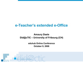 e-Teacher’s extended e-Office Amaury Daele Did@cTIC – University of Fribourg (CH) eduhub Online Conference October 9, 2008 