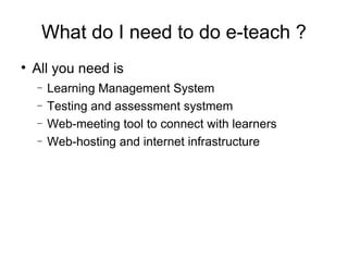 What do I need to do e-teach ? All you need is  Learning Management System Testing and assessment system Web-meeting tool to connect with learners Web-hosting and internet infrastructure 