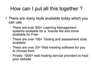 How can I put all this together ? There are many tools available today which you can use There are over 500+ Learning Management systems available for a  license fee and some available for Free There are over 100+ Testing and assessment tools available There are over 20+ Web meeting software for you to choose from  Finally- 1000+ web hosting service providers to host your website 