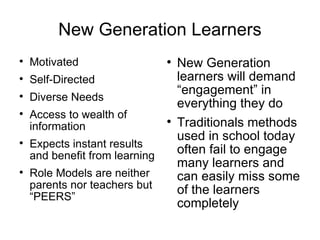 New Generation Learners Motivated Self-Directed Diverse Needs Access to wealth of information Expects instant results and benefit from learning Role Models are neither parents nor teachers but “PEERS” New Generation learners will demand “engagement” in everything they do Traditional methods used in school today often fail to engage many learners and can easily miss some of the learners completely 