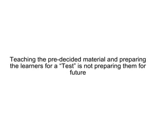 Teaching the pre-decided material and preparing the learners for a “Test” is not preparing them for future 