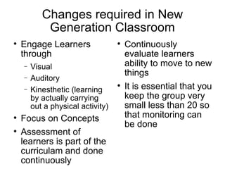 Changes required in New Generation Classroom Engage Learners through Visual Auditory Kinaesthetic (learning by actually carrying out a physical activity)‏ Focus on Concepts Assessment of learners is part of the curriculum and done continuously Continuously evaluate learners ability to move to new things It is essential that you keep the group very small less than 20 so that monitoring can be done 