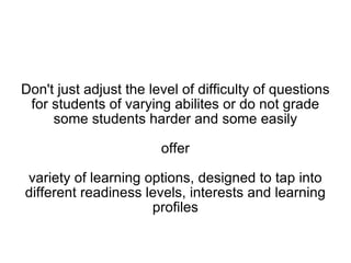 Don't just adjust the level of difficulty of questions for students of varying abilities or do not grade some students harder and some easily offer variety of learning options, designed to tap into different readiness levels, interests and learning profiles 