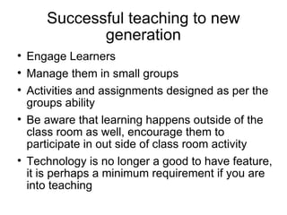 Successful teaching to new generation Engage Learners Manage them in small groups Activities and assignments designed as per the groups ability Be aware that learning happens outside of the class room as well, encourage them to participate in out side of class room activity Technology is no longer a good to have feature, it is perhaps a minimum requirement if you are into teaching 