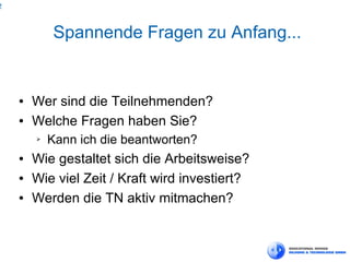 2



            Spannende Fragen zu Anfang...


    ●   Wer sind die Teilnehmenden?
    ●   Welche Fragen haben Sie?
        ➢   Kann ich die beantworten?
    ●   Wie gestaltet sich die Arbeitsweise?
    ●   Wie viel Zeit / Kraft wird investiert?
    ●   Werden die TN aktiv mitmachen?
 