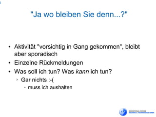 3



                  "Ja wo bleiben Sie denn...?"


    ●   Aktivität "vorsichtig in Gang gekommen", bleibt
        aber sporadisch
    ●   Einzelne Rückmeldungen
    ●   Was soll ich tun? Was kann ich tun?
        ➢   Gar nichts :-(
             −   muss ich aushalten
 