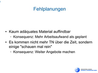 4



                       Fehlplanungen



    ●   Kaum adäquates Material auffindbar
        ➢   Konsequenz: Mehr Arbeitsaufwand als geplant
    ●   Es kommen nicht mehr TN über die Zeit, sondern
        einige "schauen mal rein"
        ➢   Konsequenz: Weiter Angebote machen
 